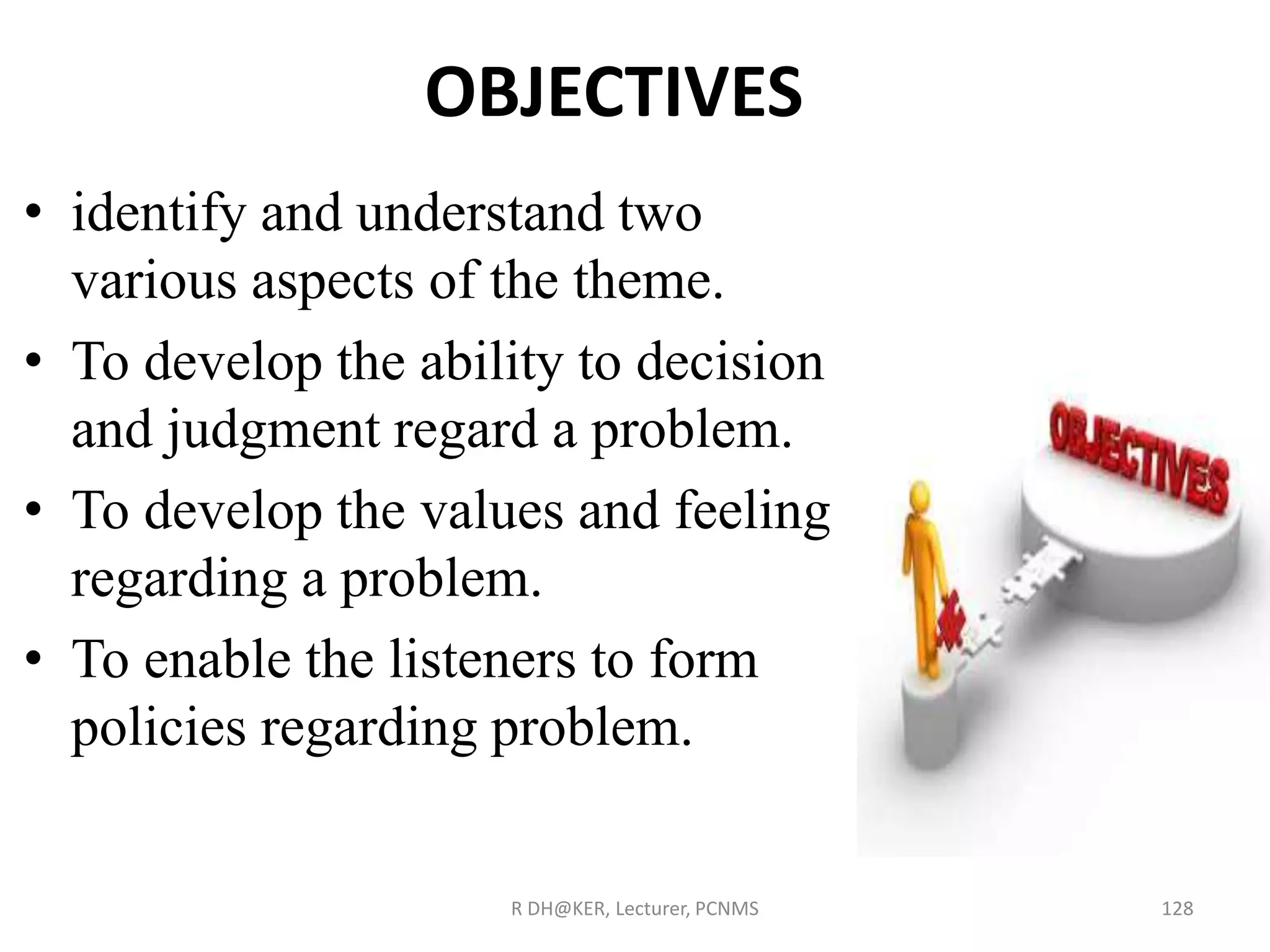 OBJECTIVES
• identify and understand two
various aspects of the theme.
• To develop the ability to decision
and judgment regard a problem.
• To develop the values and feeling
regarding a problem.
• To enable the listeners to form
policies regarding problem.
R DH@KER, Lecturer, PCNMS 128
 