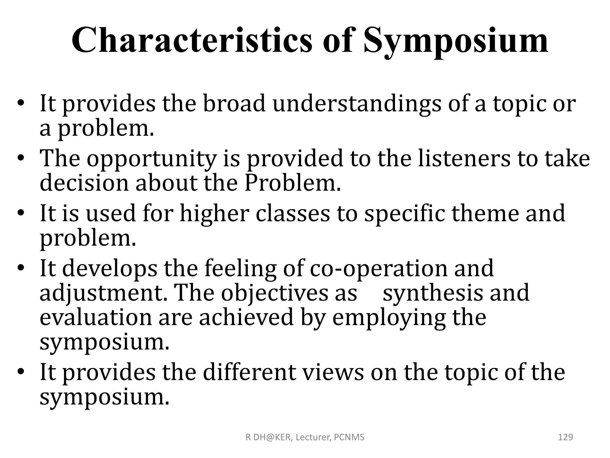 Characteristics of Symposium
• It provides the broad understandings of a topic or
a problem.
• The opportunity is provided to the listeners to take
decision about the Problem.
• It is used for higher classes to specific theme and
problem.
• It develops the feeling of co-operation and
adjustment. The objectives as synthesis and
evaluation are achieved by employing the
symposium.
• It provides the different views on the topic of the
symposium.
R DH@KER, Lecturer, PCNMS 129
 