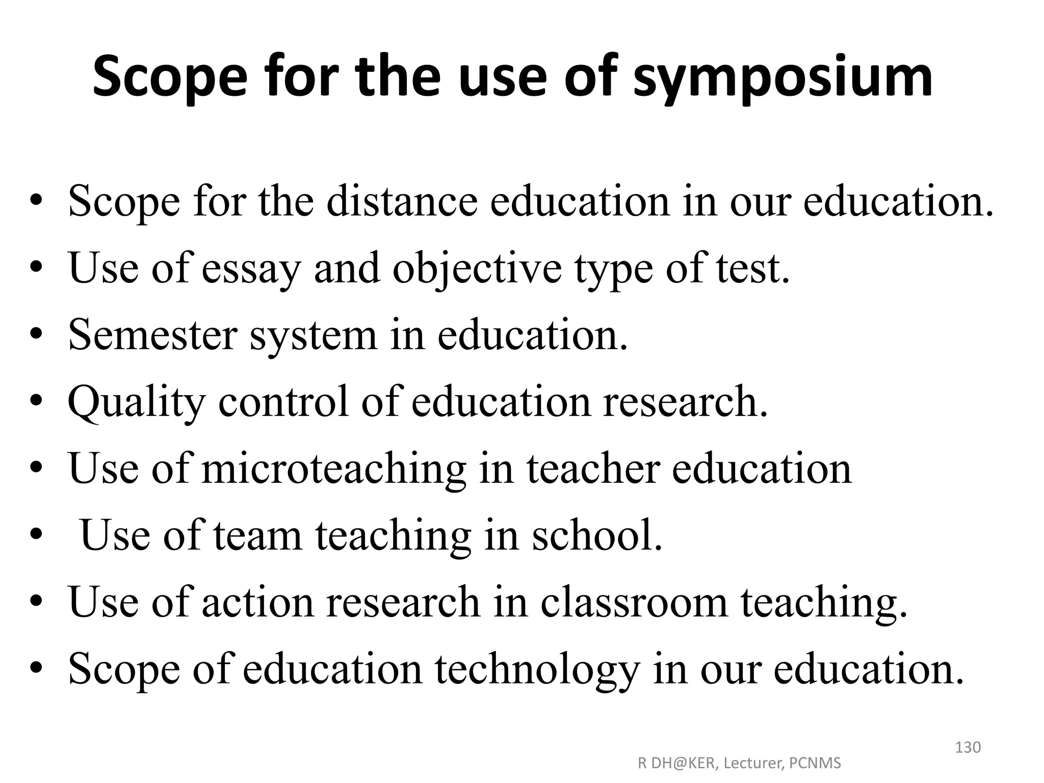Scope for the use of symposium
• Scope for the distance education in our education.
• Use of essay and objective type of test.
• Semester system in education.
• Quality control of education research.
• Use of microteaching in teacher education
• Use of team teaching in school.
• Use of action research in classroom teaching.
• Scope of education technology in our education.
R DH@KER, Lecturer, PCNMS
130
 