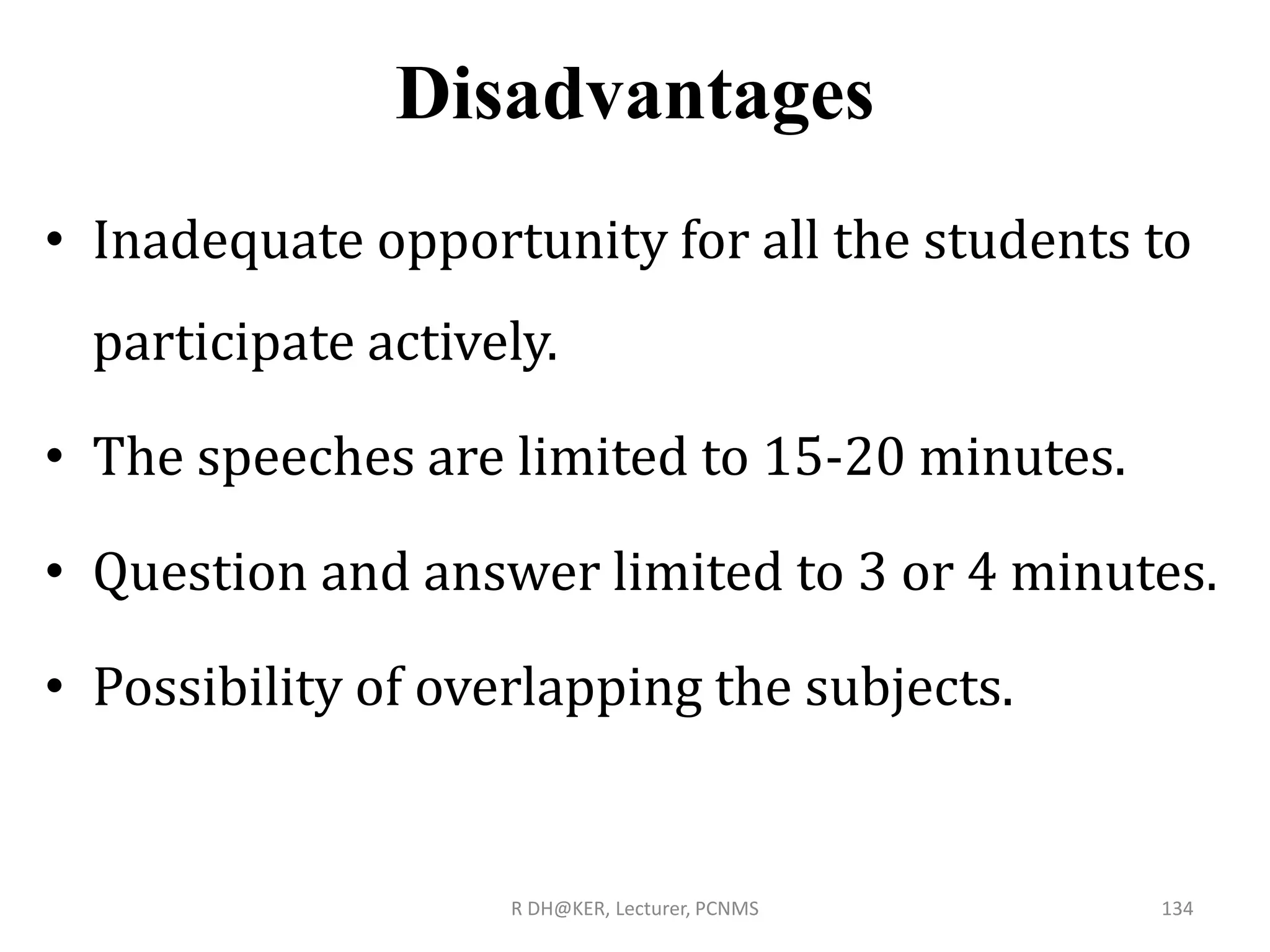 Disadvantages
• Inadequate opportunity for all the students to
participate actively.
• The speeches are limited to 15-20 minutes.
• Question and answer limited to 3 or 4 minutes.
• Possibility of overlapping the subjects.
R DH@KER, Lecturer, PCNMS 134
 