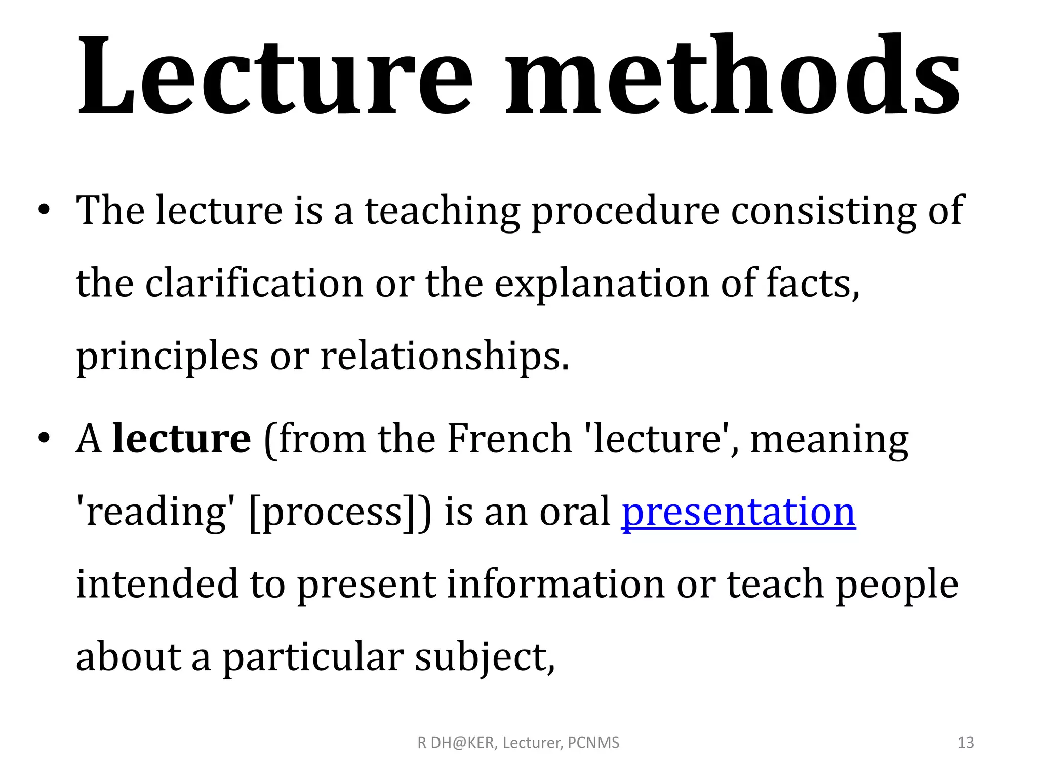 Lecture methods
• The lecture is a teaching procedure consisting of
the clarification or the explanation of facts,
principles or relationships.
• A lecture (from the French 'lecture', meaning
'reading' [process]) is an oral presentation
intended to present information or teach people
about a particular subject,
R DH@KER, Lecturer, PCNMS 13
 