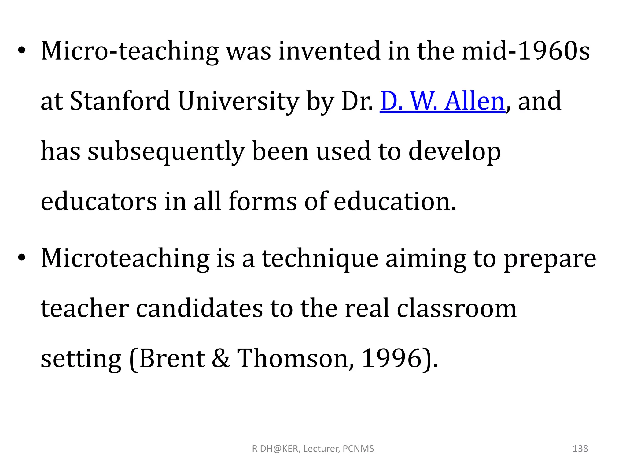 • Micro-teaching was invented in the mid-1960s
at Stanford University by Dr. D. W. Allen, and
has subsequently been used to develop
educators in all forms of education.
• Microteaching is a technique aiming to prepare
teacher candidates to the real classroom
setting (Brent & Thomson, 1996).
R DH@KER, Lecturer, PCNMS 138
 