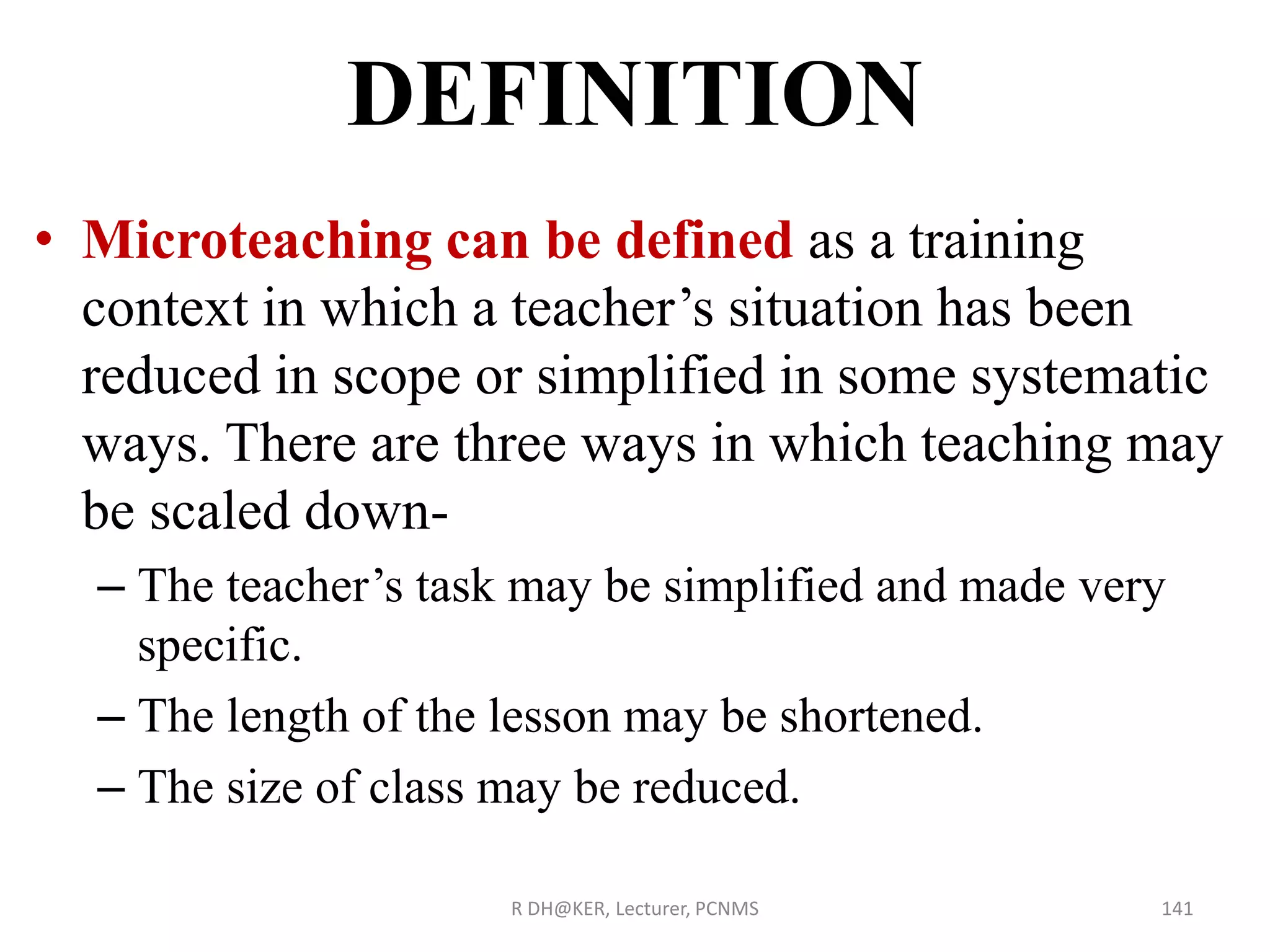 • Microteaching can be defined as a training
context in which a teacher’s situation has been
reduced in scope or simplified in some systematic
ways. There are three ways in which teaching may
be scaled down-
– The teacher’s task may be simplified and made very
specific.
– The length of the lesson may be shortened.
– The size of class may be reduced.
R DH@KER, Lecturer, PCNMS 141
DEFINITION
 