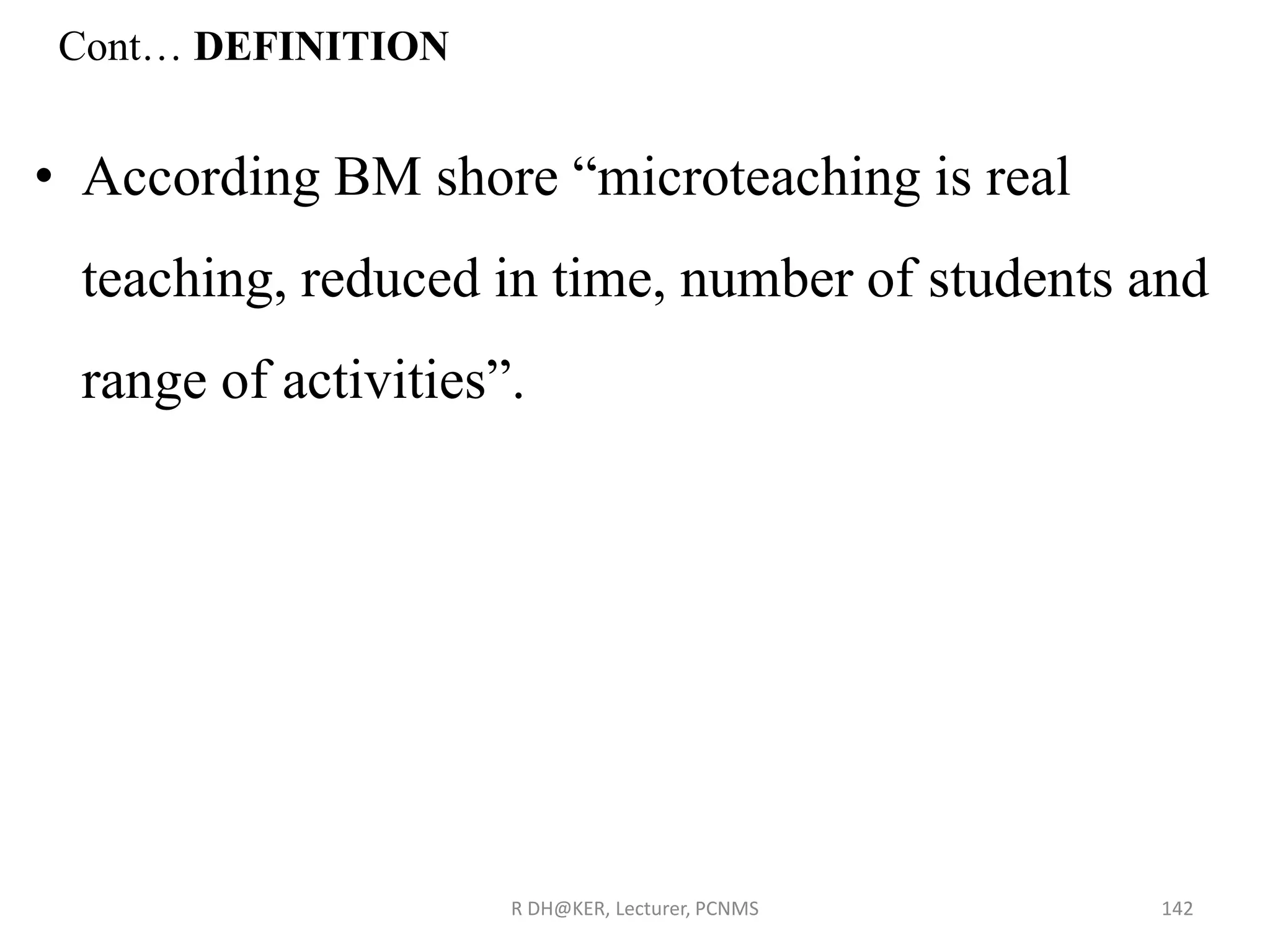 Cont… DEFINITION
• According BM shore “microteaching is real
teaching, reduced in time, number of students and
range of activities”.
R DH@KER, Lecturer, PCNMS 142
 