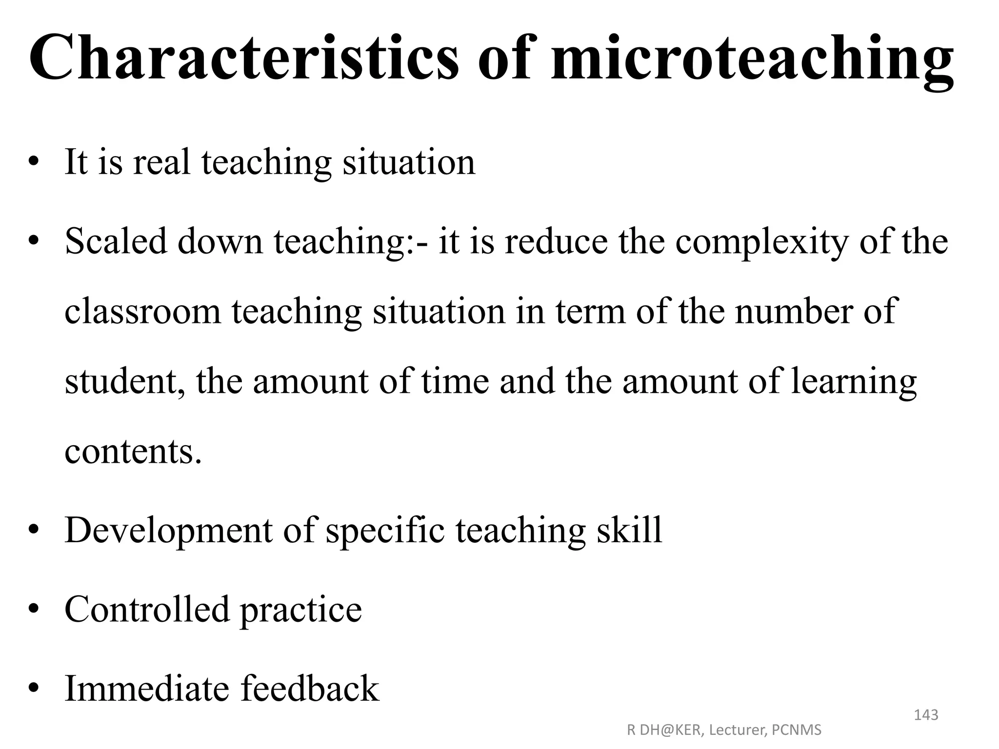 Characteristics of microteaching
• It is real teaching situation
• Scaled down teaching:- it is reduce the complexity of the
classroom teaching situation in term of the number of
student, the amount of time and the amount of learning
contents.
• Development of specific teaching skill
• Controlled practice
• Immediate feedback
R DH@KER, Lecturer, PCNMS
143
 