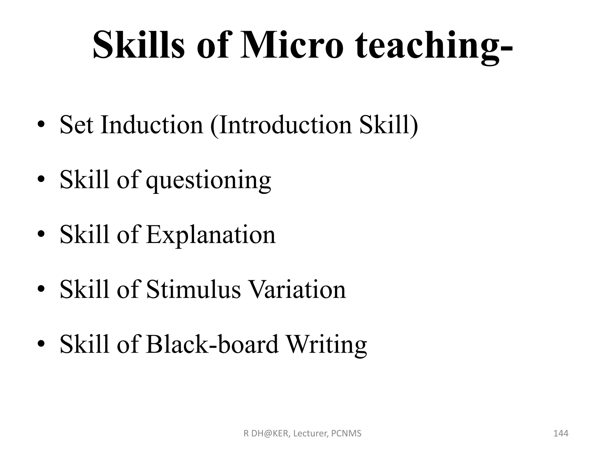 Skills of Micro teaching-
• Set Induction (Introduction Skill)
• Skill of questioning
• Skill of Explanation
• Skill of Stimulus Variation
• Skill of Black-board Writing
R DH@KER, Lecturer, PCNMS 144
 