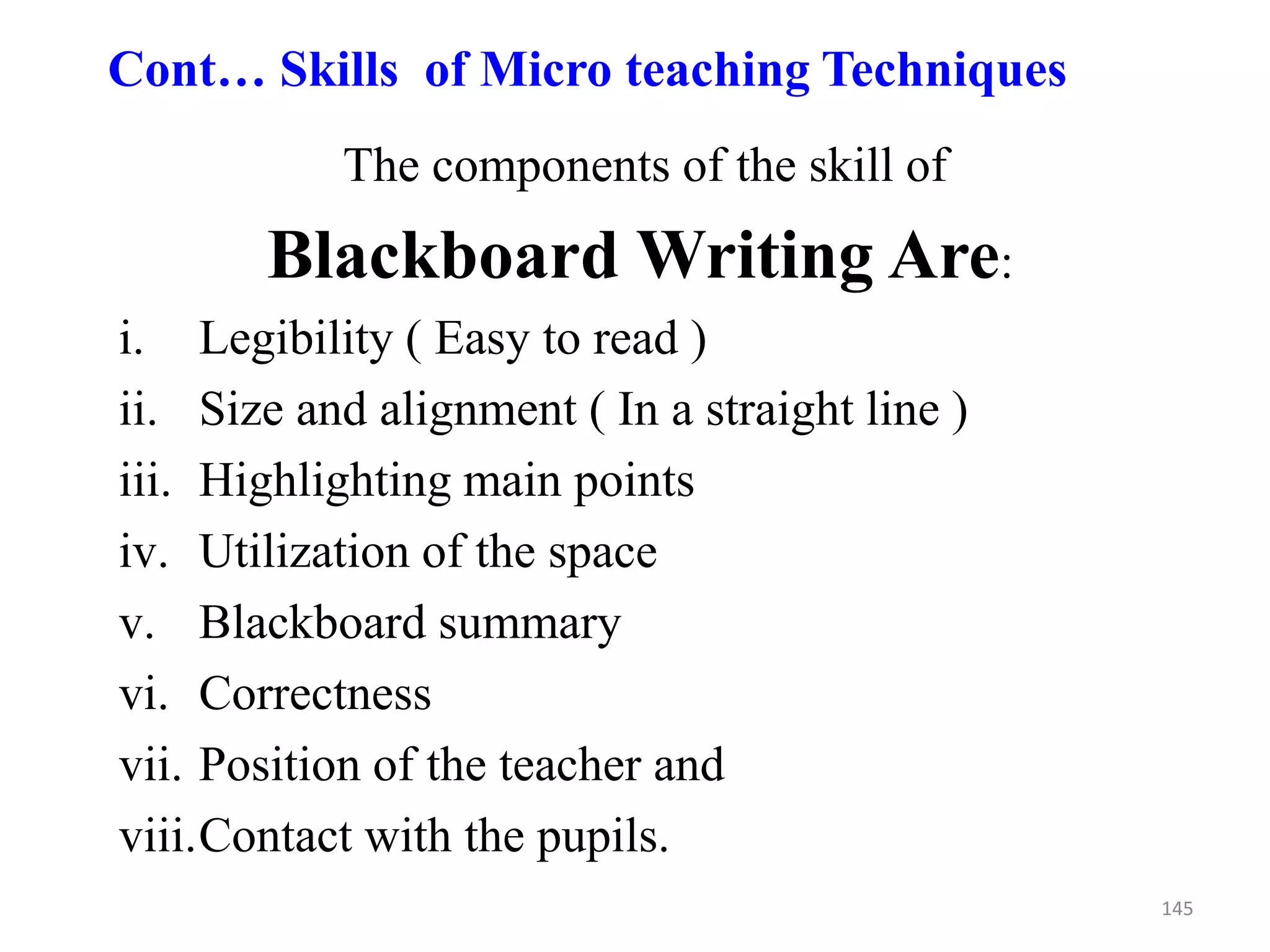 145
Cont… Skills of Micro teaching Techniques
The components of the skill of
Blackboard Writing Are:
i. Legibility ( Easy to read )
ii. Size and alignment ( In a straight line )
iii. Highlighting main points
iv. Utilization of the space
v. Blackboard summary
vi. Correctness
vii. Position of the teacher and
viii.Contact with the pupils.
 