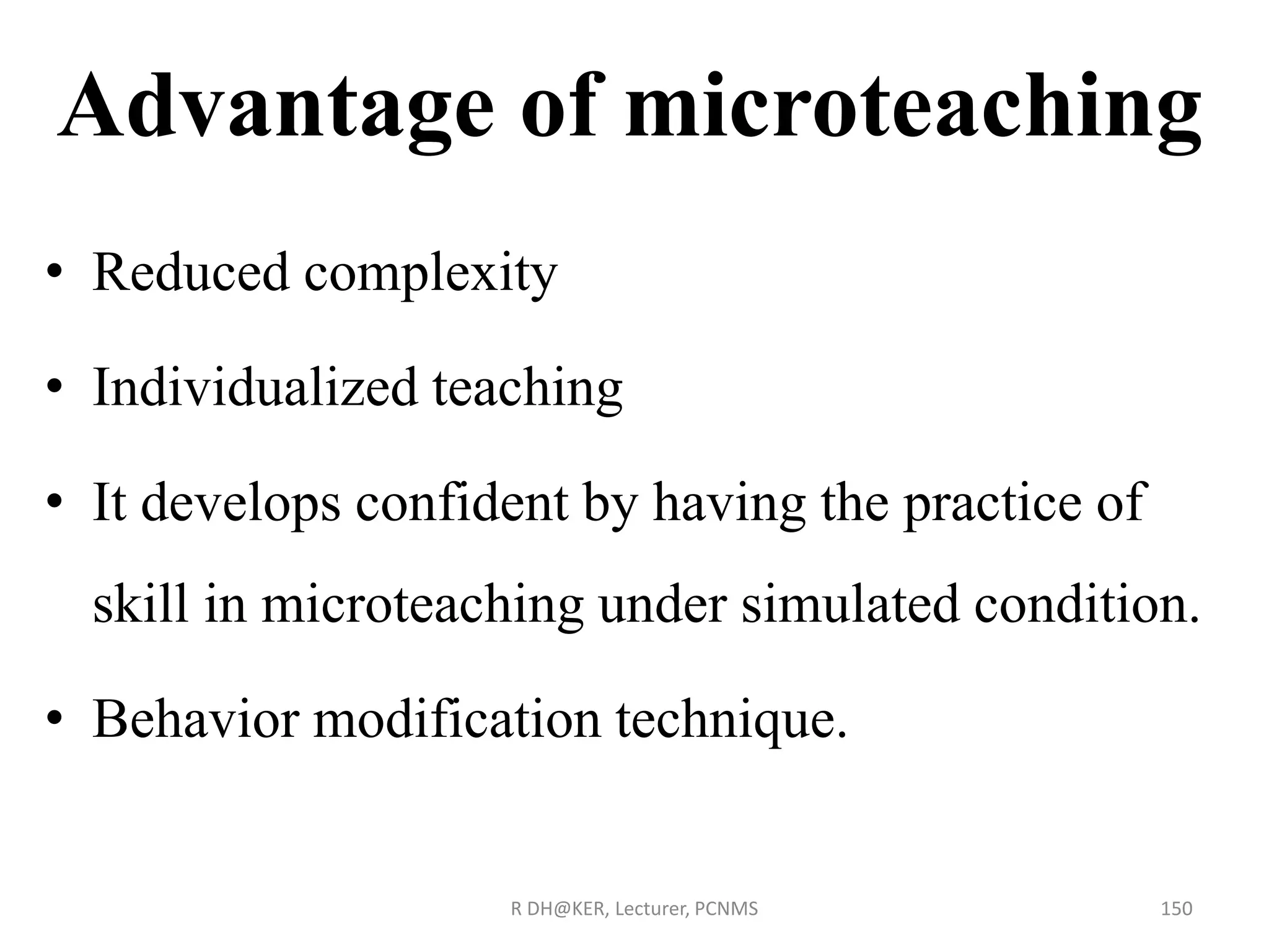 Advantage of microteaching
• Reduced complexity
• Individualized teaching
• It develops confident by having the practice of
skill in microteaching under simulated condition.
• Behavior modification technique.
R DH@KER, Lecturer, PCNMS 150
 