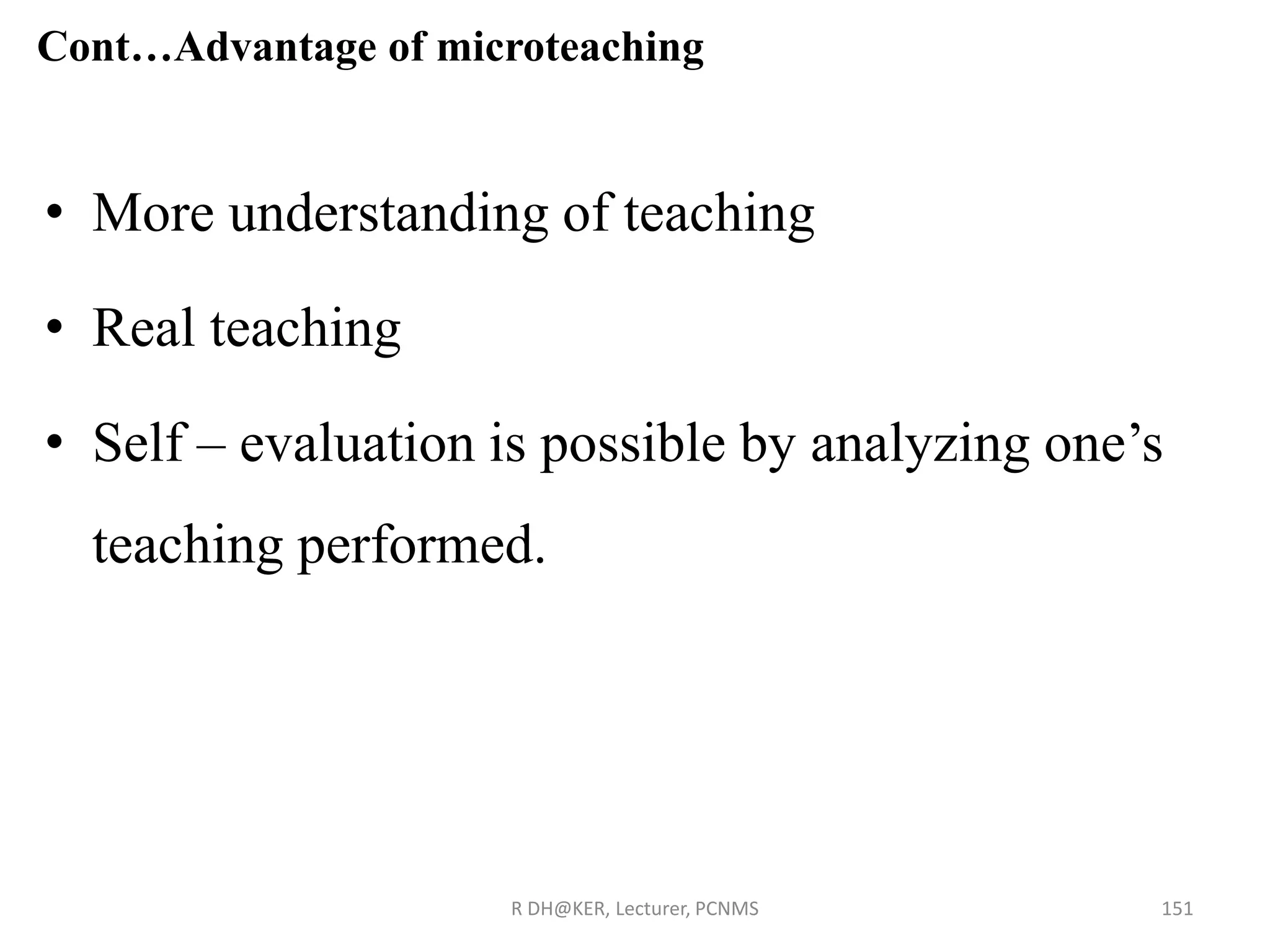 Cont…Advantage of microteaching
• More understanding of teaching
• Real teaching
• Self – evaluation is possible by analyzing one’s
teaching performed.
R DH@KER, Lecturer, PCNMS 151
 