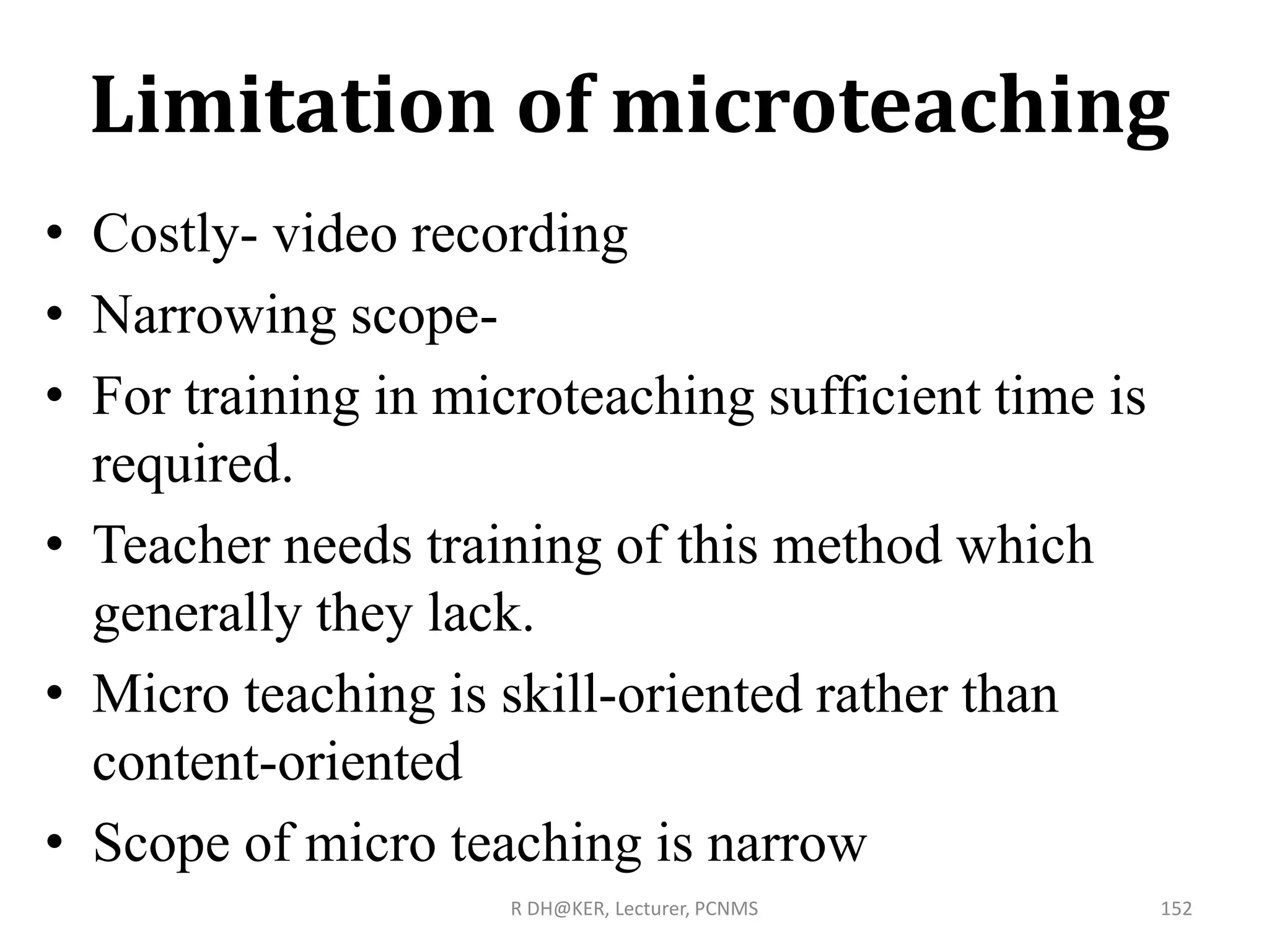 Limitation of microteaching
• Costly- video recording
• Narrowing scope-
• For training in microteaching sufficient time is
required.
• Teacher needs training of this method which
generally they lack.
• Micro teaching is skill-oriented rather than
content-oriented
• Scope of micro teaching is narrow
R DH@KER, Lecturer, PCNMS 152
 
