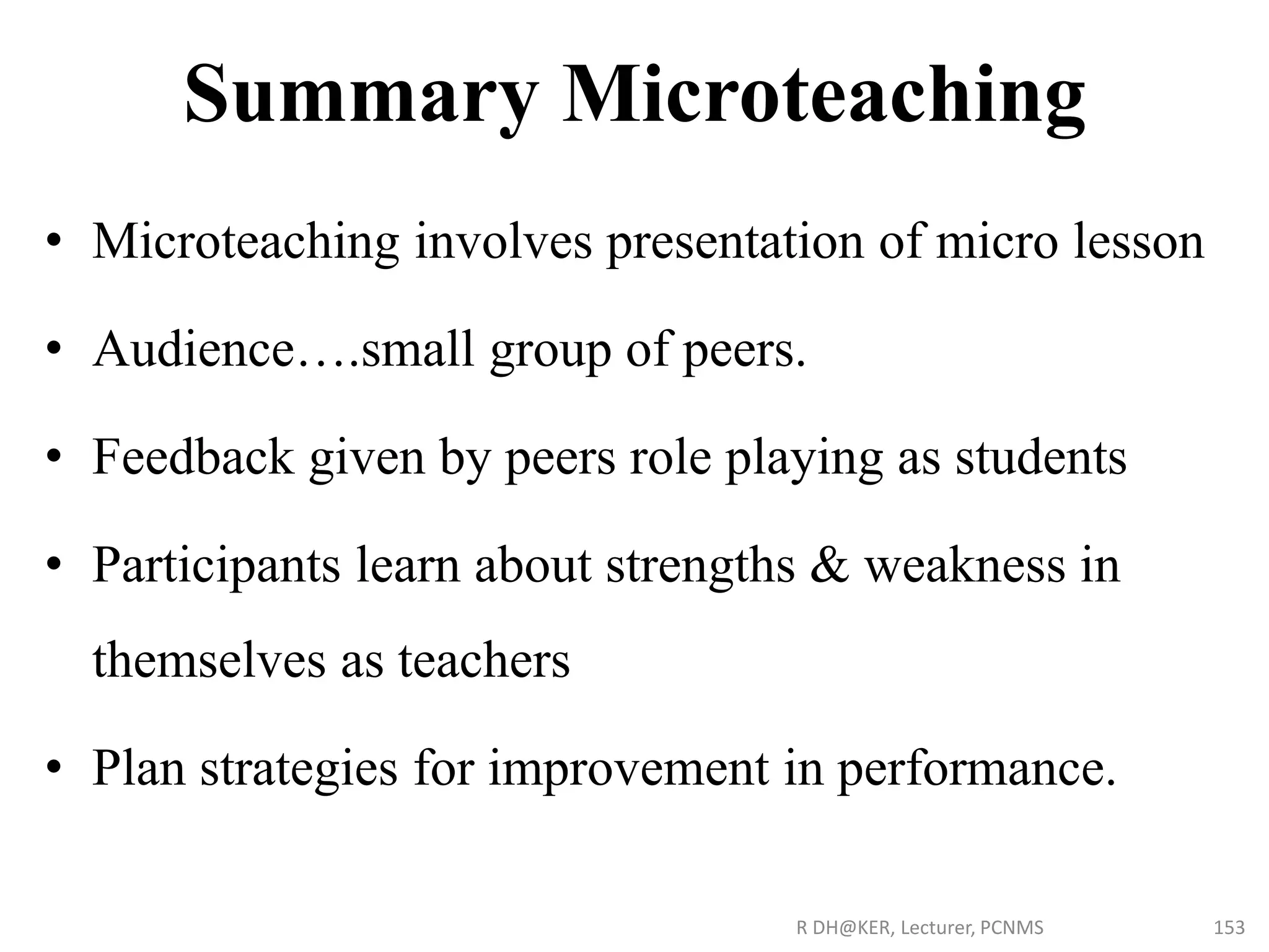 Summary Microteaching
• Microteaching involves presentation of micro lesson
• Audience….small group of peers.
• Feedback given by peers role playing as students
• Participants learn about strengths & weakness in
themselves as teachers
• Plan strategies for improvement in performance.
R DH@KER, Lecturer, PCNMS 153
 