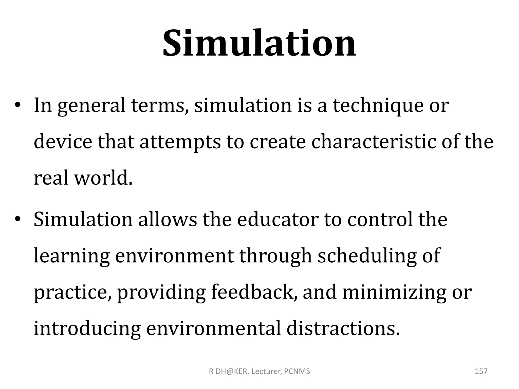 Simulation
• In general terms, simulation is a technique or
device that attempts to create characteristic of the
real world.
• Simulation allows the educator to control the
learning environment through scheduling of
practice, providing feedback, and minimizing or
introducing environmental distractions.
R DH@KER, Lecturer, PCNMS 157
 