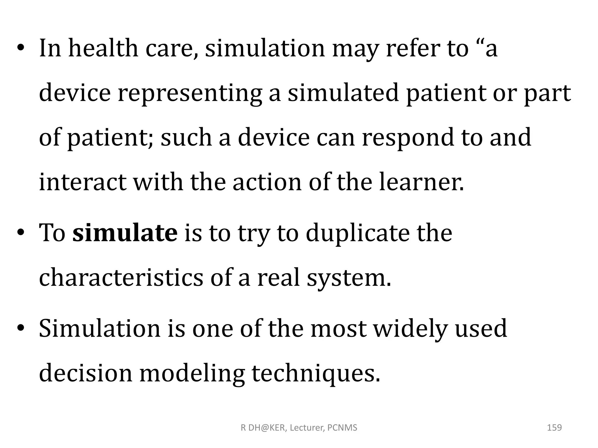 • In health care, simulation may refer to “a
device representing a simulated patient or part
of patient; such a device can respond to and
interact with the action of the learner.
• To simulate is to try to duplicate the
characteristics of a real system.
• Simulation is one of the most widely used
decision modeling techniques.
R DH@KER, Lecturer, PCNMS 159
 