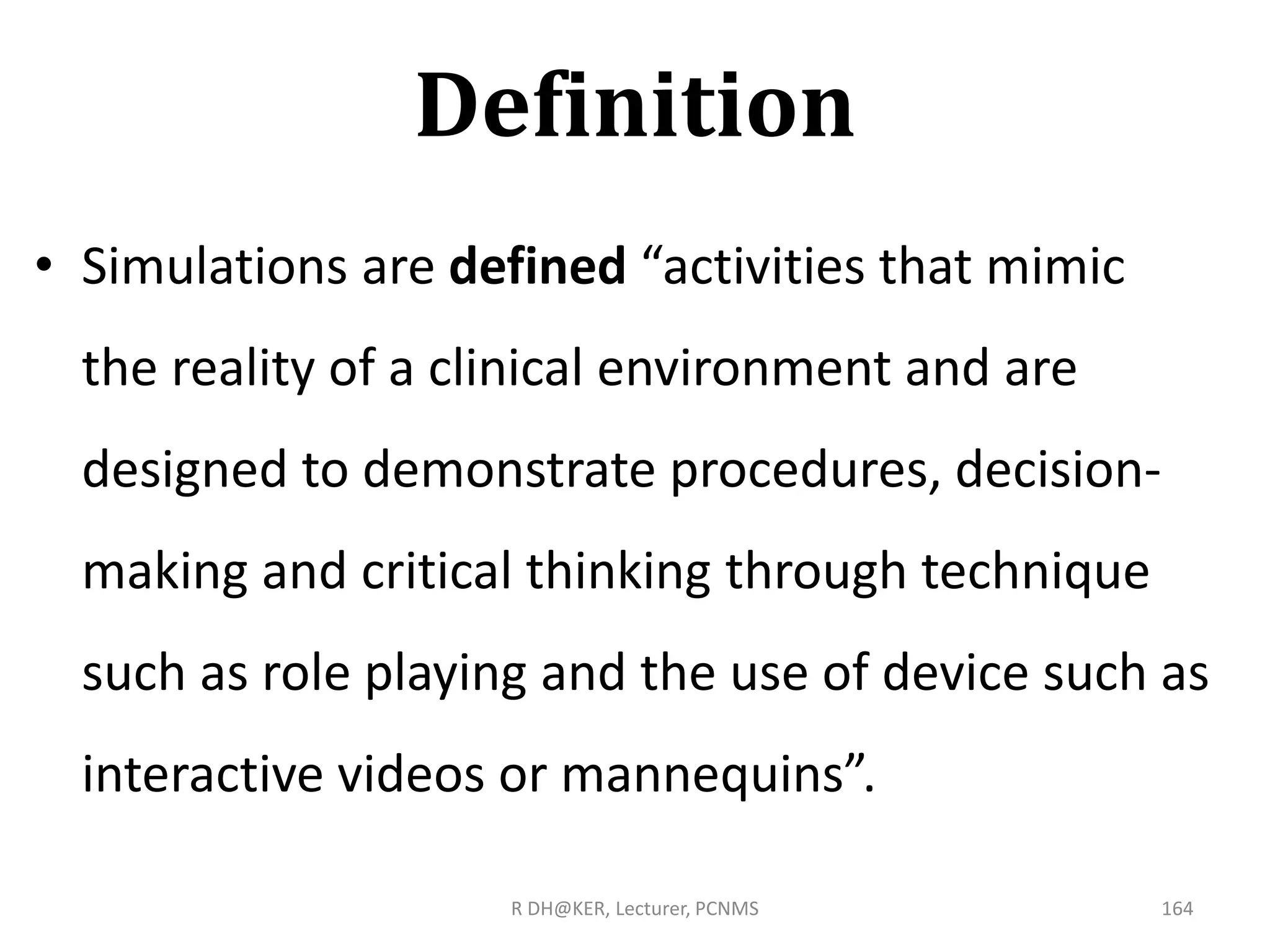Definition
• Simulations are defined “activities that mimic
the reality of a clinical environment and are
designed to demonstrate procedures, decision-
making and critical thinking through technique
such as role playing and the use of device such as
interactive videos or mannequins”.
R DH@KER, Lecturer, PCNMS 164
 