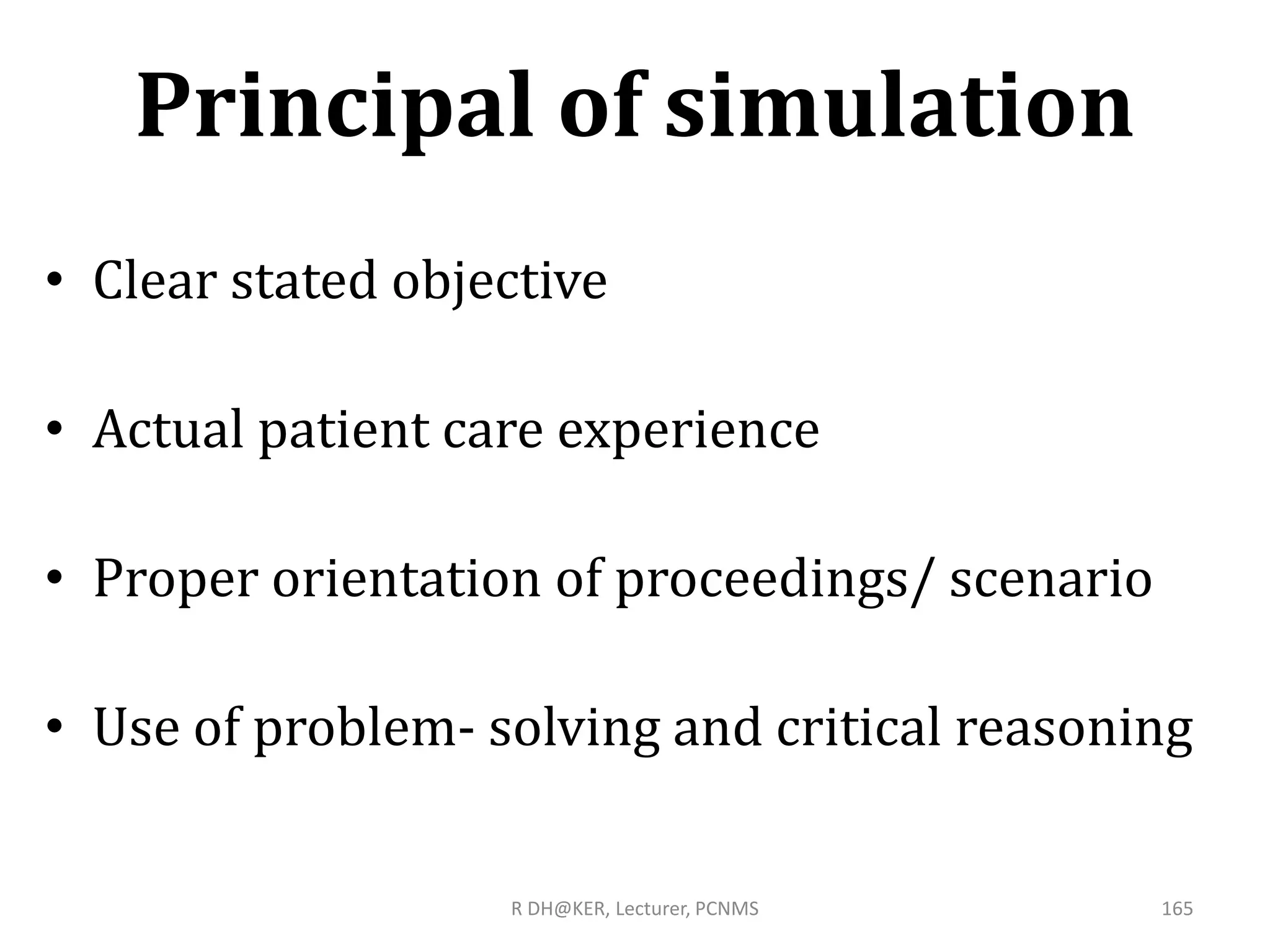 Principal of simulation
• Clear stated objective
• Actual patient care experience
• Proper orientation of proceedings/ scenario
• Use of problem- solving and critical reasoning
R DH@KER, Lecturer, PCNMS 165
 