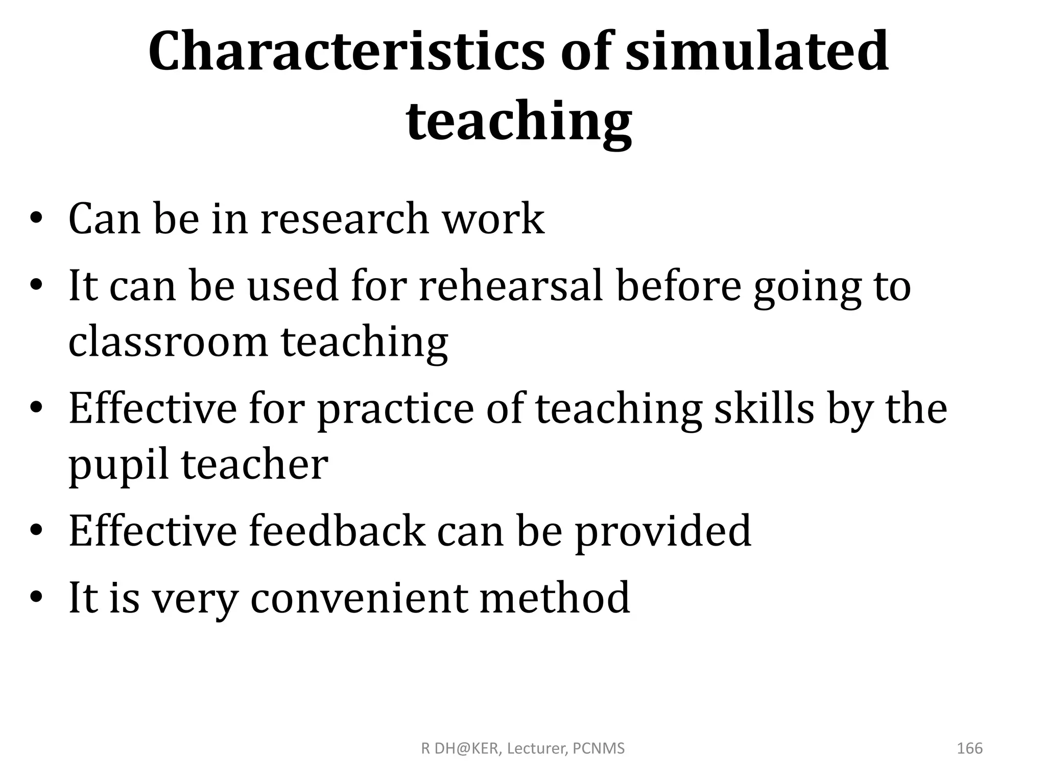 Characteristics of simulated
teaching
• Can be in research work
• It can be used for rehearsal before going to
classroom teaching
• Effective for practice of teaching skills by the
pupil teacher
• Effective feedback can be provided
• It is very convenient method
R DH@KER, Lecturer, PCNMS 166
 
