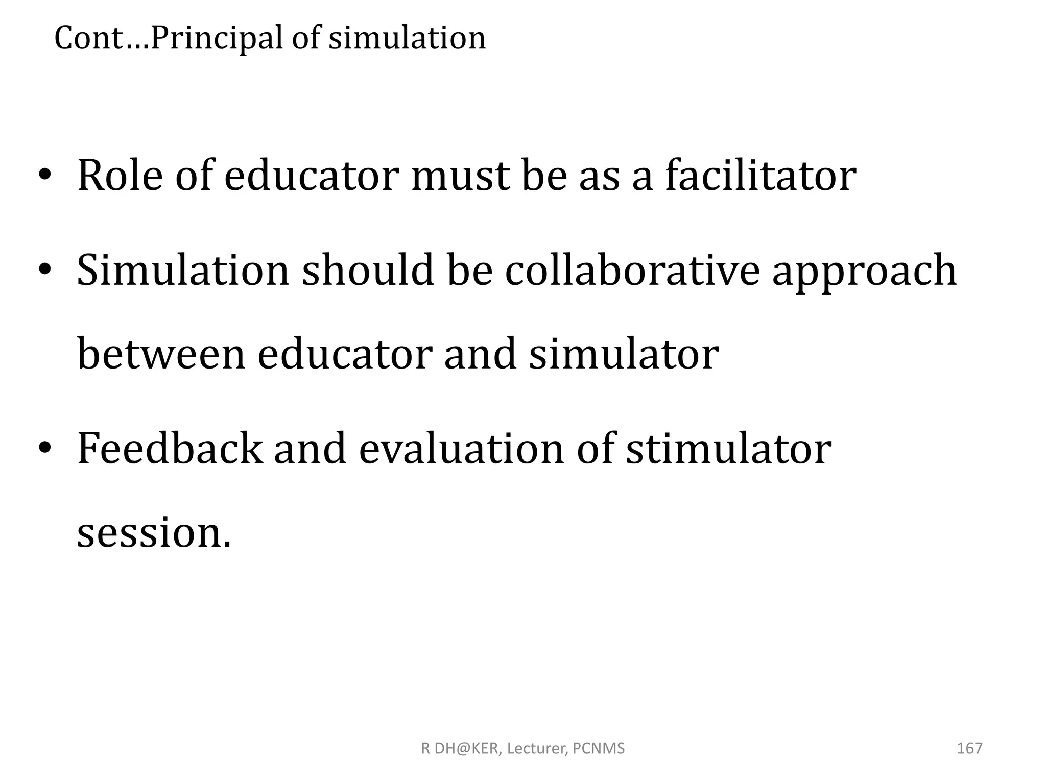 Cont…Principal of simulation
• Role of educator must be as a facilitator
• Simulation should be collaborative approach
between educator and simulator
• Feedback and evaluation of stimulator
session.
R DH@KER, Lecturer, PCNMS 167
 