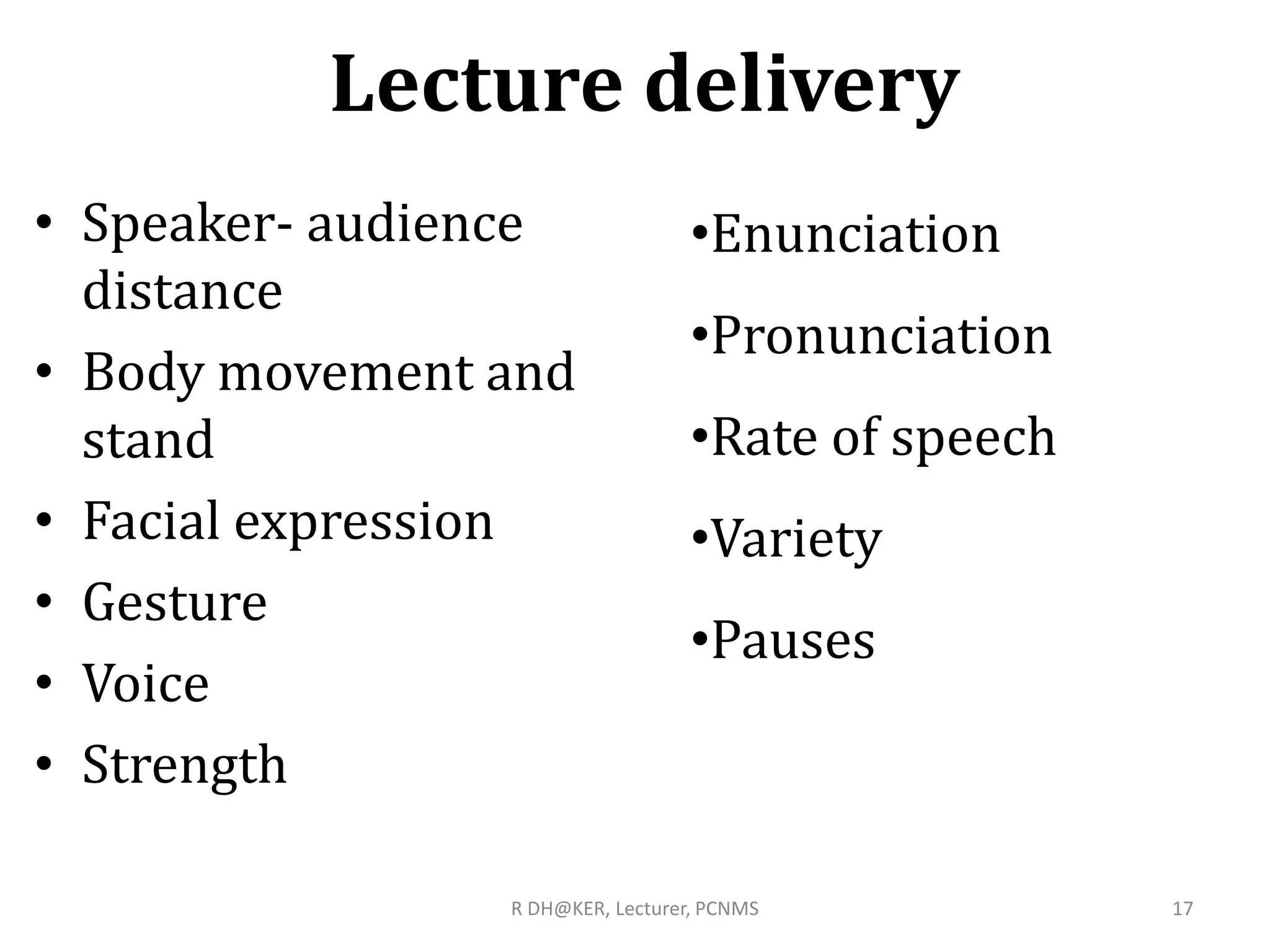 Lecture delivery
• Speaker- audience
distance
• Body movement and
stand
• Facial expression
• Gesture
• Voice
• Strength
R DH@KER, Lecturer, PCNMS 17
•Enunciation
•Pronunciation
•Rate of speech
•Variety
•Pauses
 