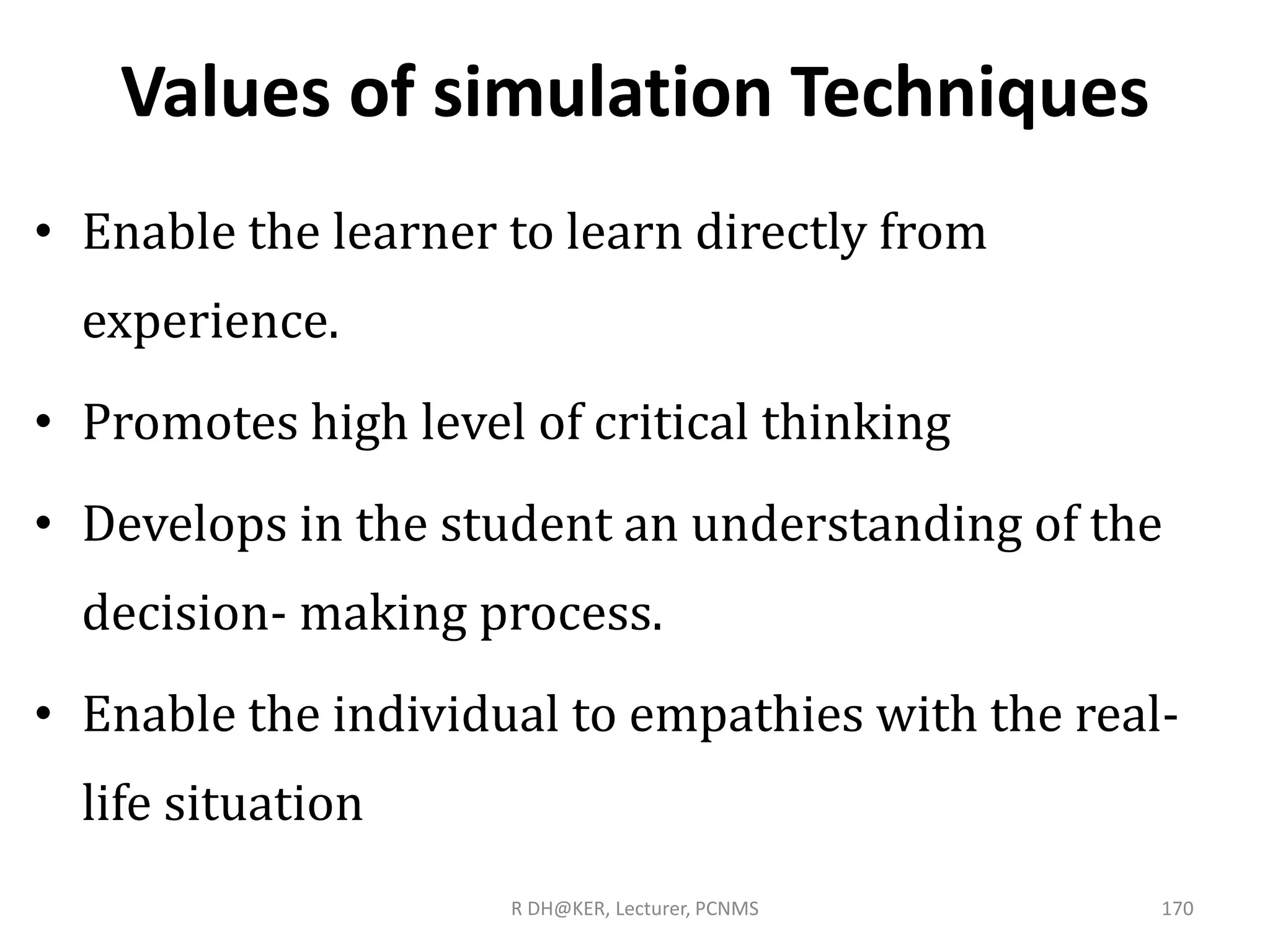 Values of simulation Techniques
• Enable the learner to learn directly from
experience.
• Promotes high level of critical thinking
• Develops in the student an understanding of the
decision- making process.
• Enable the individual to empathies with the real-
life situation
R DH@KER, Lecturer, PCNMS 170
 
