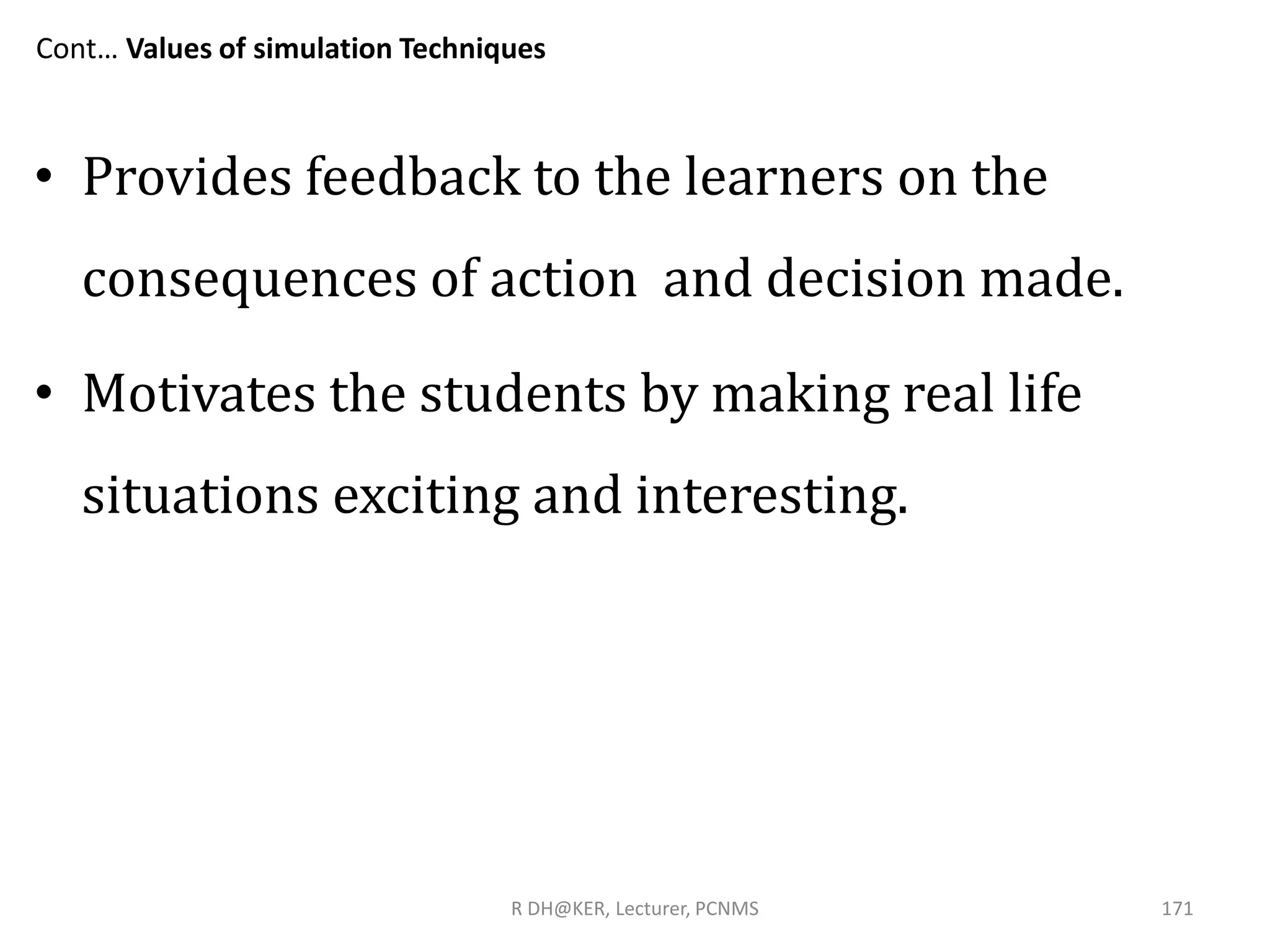 Cont… Values of simulation Techniques
• Provides feedback to the learners on the
consequences of action and decision made.
• Motivates the students by making real life
situations exciting and interesting.
R DH@KER, Lecturer, PCNMS 171
 