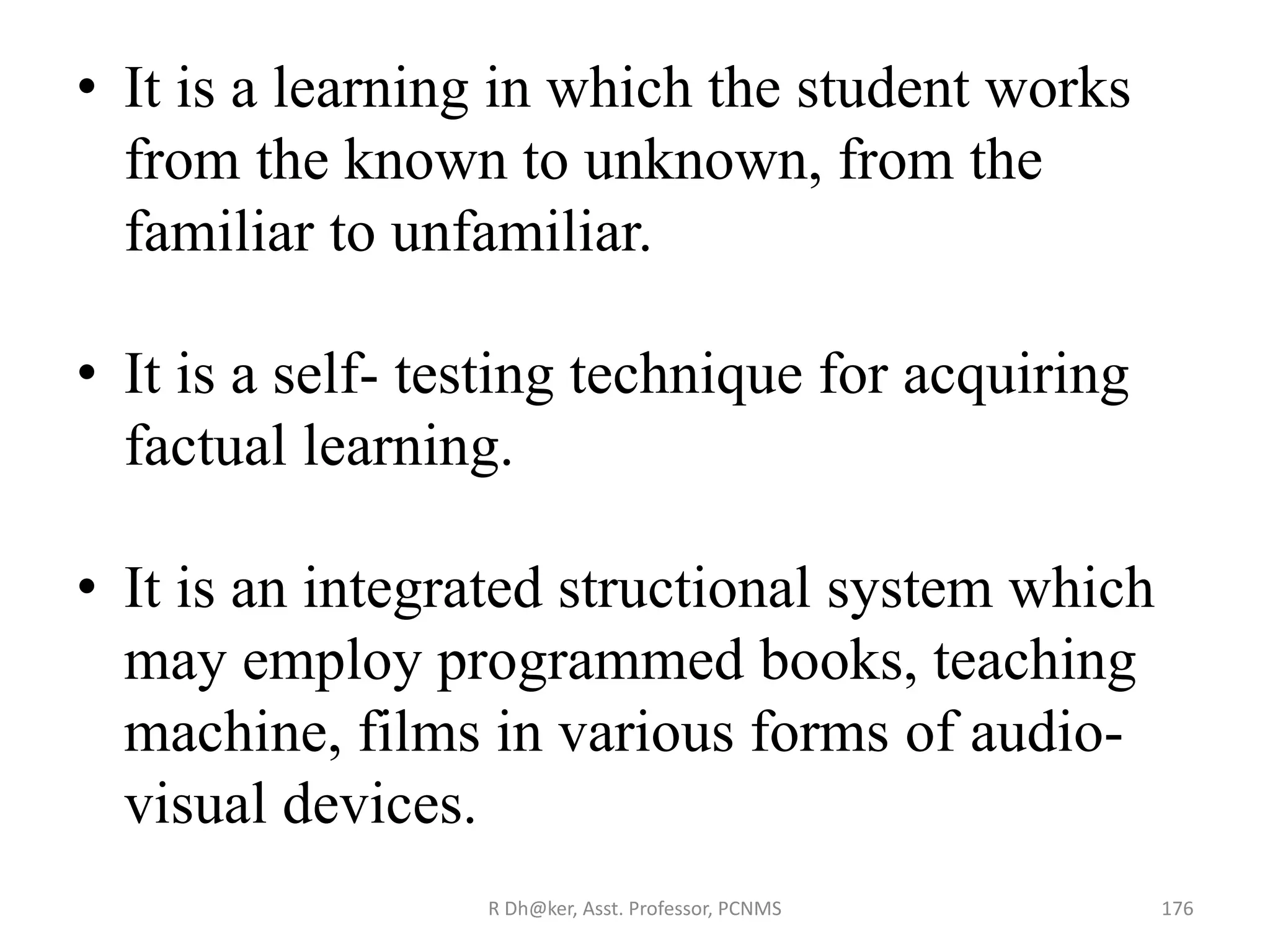 • It is a learning in which the student works
from the known to unknown, from the
familiar to unfamiliar.
• It is a self- testing technique for acquiring
factual learning.
• It is an integrated structional system which
may employ programmed books, teaching
machine, films in various forms of audio-
visual devices.
176R Dh@ker, Asst. Professor, PCNMS
 