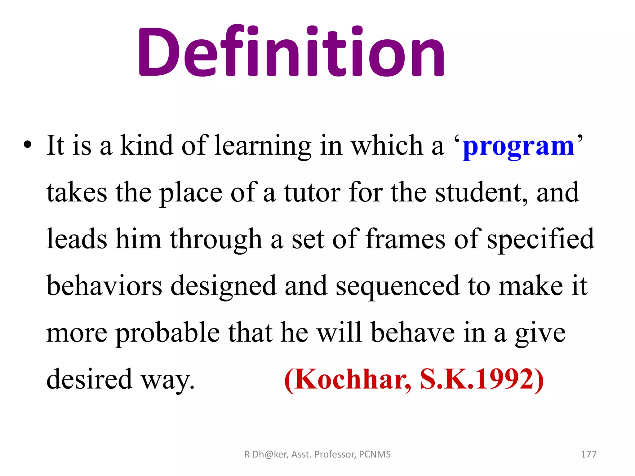 Definition
• It is a kind of learning in which a ‘program’
takes the place of a tutor for the student, and
leads him through a set of frames of specified
behaviors designed and sequenced to make it
more probable that he will behave in a give
desired way. (Kochhar, S.K.1992)
177R Dh@ker, Asst. Professor, PCNMS
 