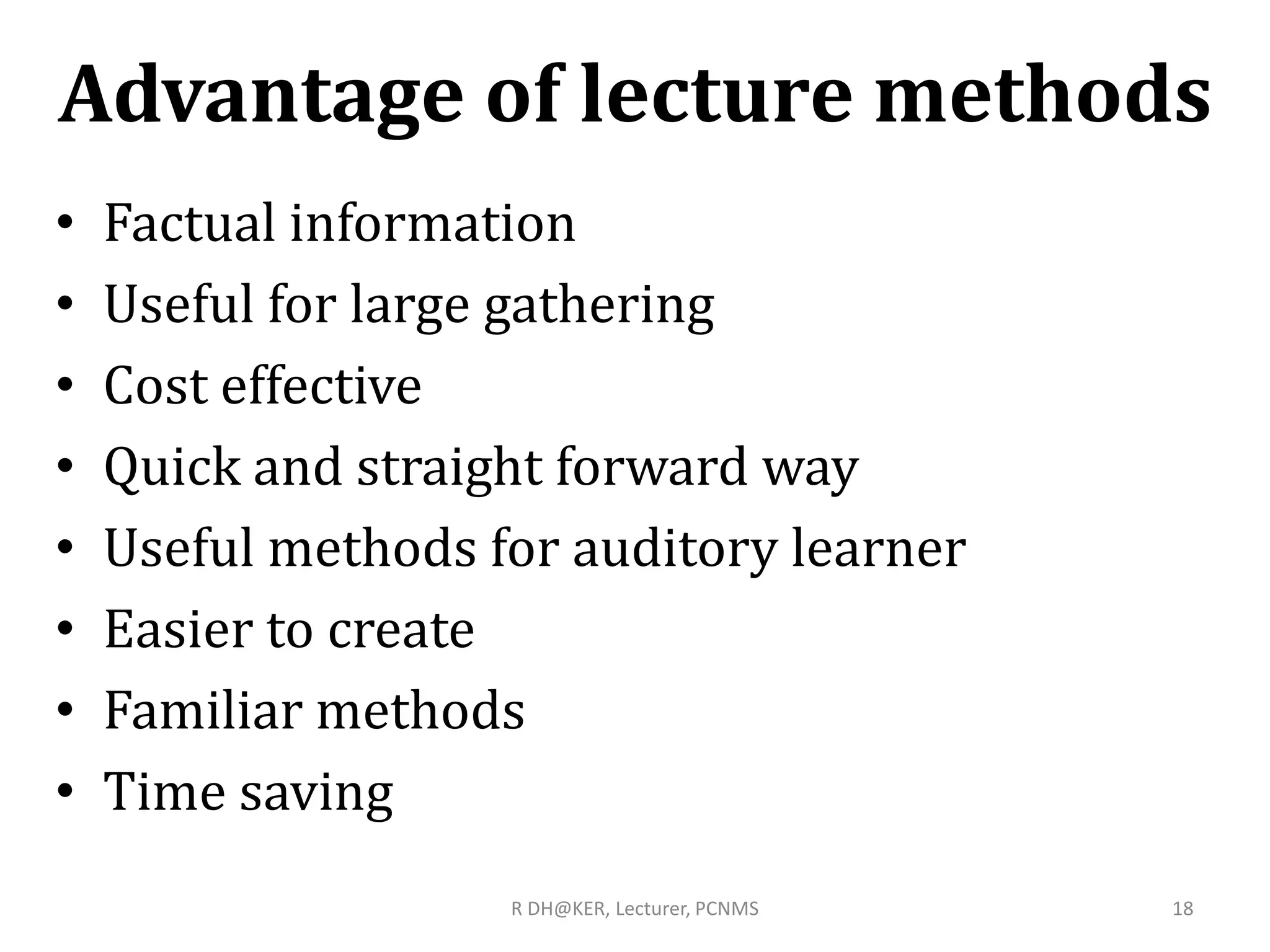 Advantage of lecture methods
• Factual information
• Useful for large gathering
• Cost effective
• Quick and straight forward way
• Useful methods for auditory learner
• Easier to create
• Familiar methods
• Time saving
R DH@KER, Lecturer, PCNMS 18
 