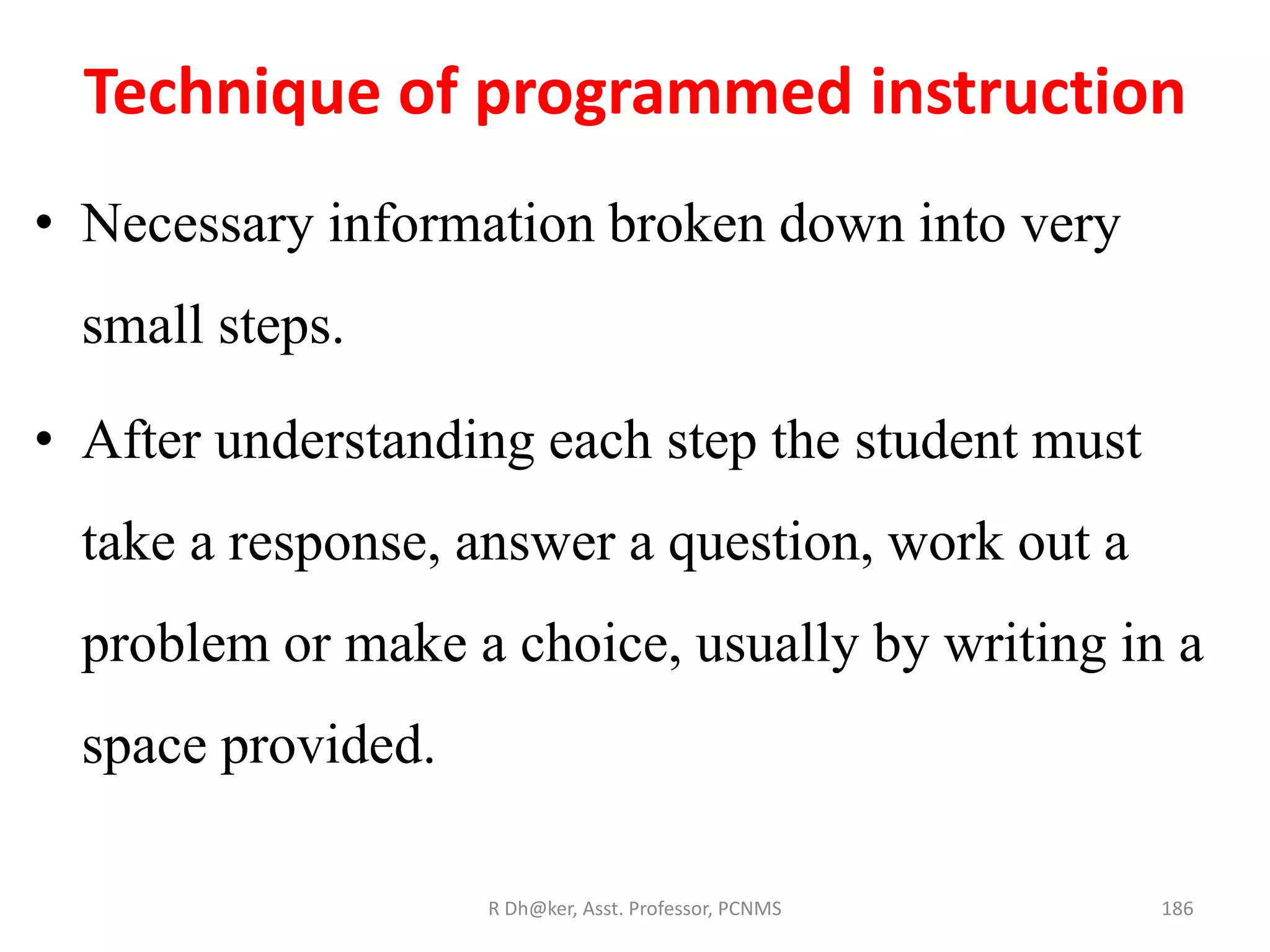 Technique of programmed instruction
• Necessary information broken down into very
small steps.
• After understanding each step the student must
take a response, answer a question, work out a
problem or make a choice, usually by writing in a
space provided.
186R Dh@ker, Asst. Professor, PCNMS
 