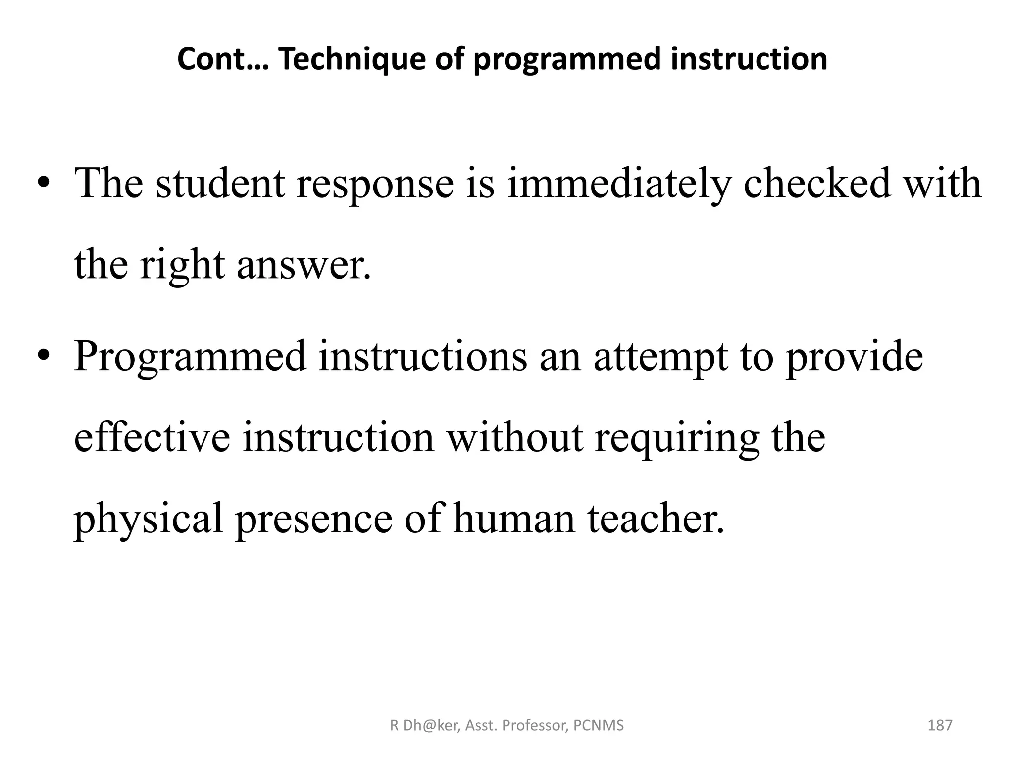 Cont… Technique of programmed instruction
• The student response is immediately checked with
the right answer.
• Programmed instructions an attempt to provide
effective instruction without requiring the
physical presence of human teacher.
187R Dh@ker, Asst. Professor, PCNMS
 