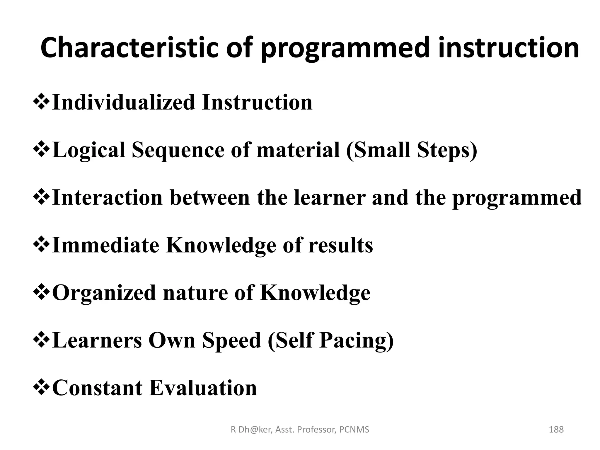 Characteristic of programmed instruction
Individualized Instruction
Logical Sequence of material (Small Steps)
Interaction between the learner and the programmed
Immediate Knowledge of results
Organized nature of Knowledge
Learners Own Speed (Self Pacing)
Constant Evaluation
188R Dh@ker, Asst. Professor, PCNMS
 