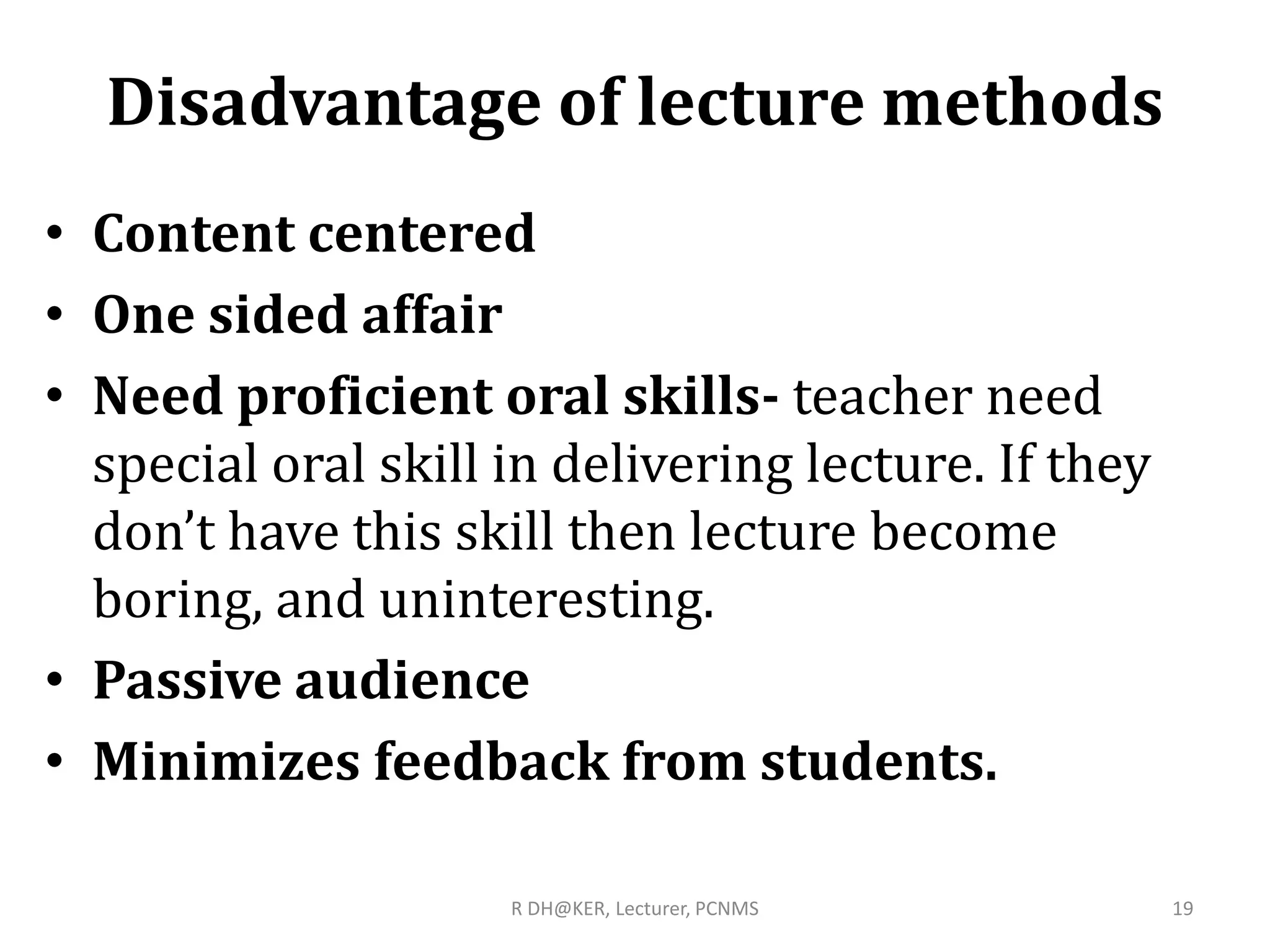 Disadvantage of lecture methods
• Content centered
• One sided affair
• Need proficient oral skills- teacher need
special oral skill in delivering lecture. If they
don’t have this skill then lecture become
boring, and uninteresting.
• Passive audience
• Minimizes feedback from students.
R DH@KER, Lecturer, PCNMS 19
 