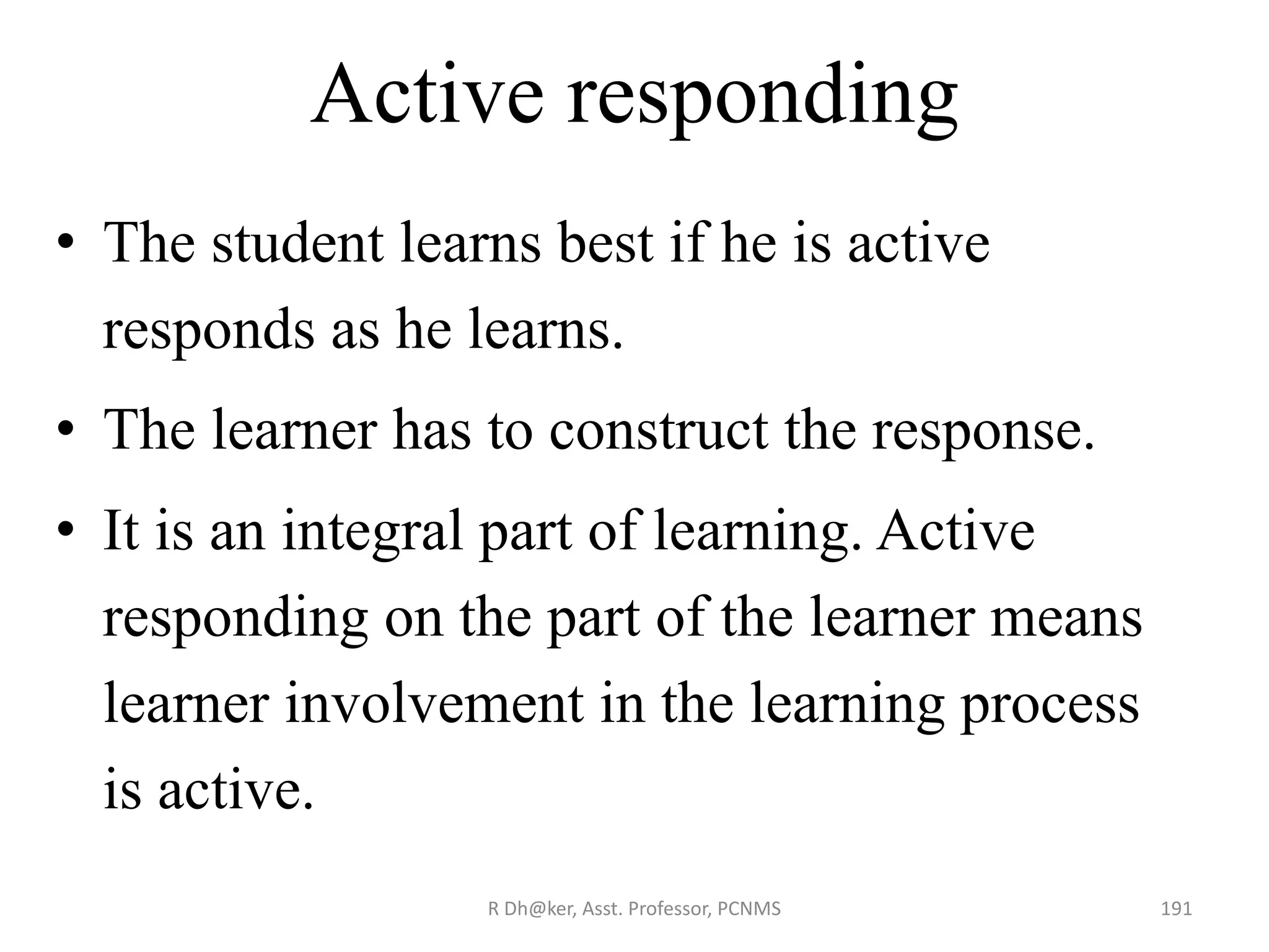 Active responding
• The student learns best if he is active
responds as he learns.
• The learner has to construct the response.
• It is an integral part of learning. Active
responding on the part of the learner means
learner involvement in the learning process
is active.
191R Dh@ker, Asst. Professor, PCNMS
 
