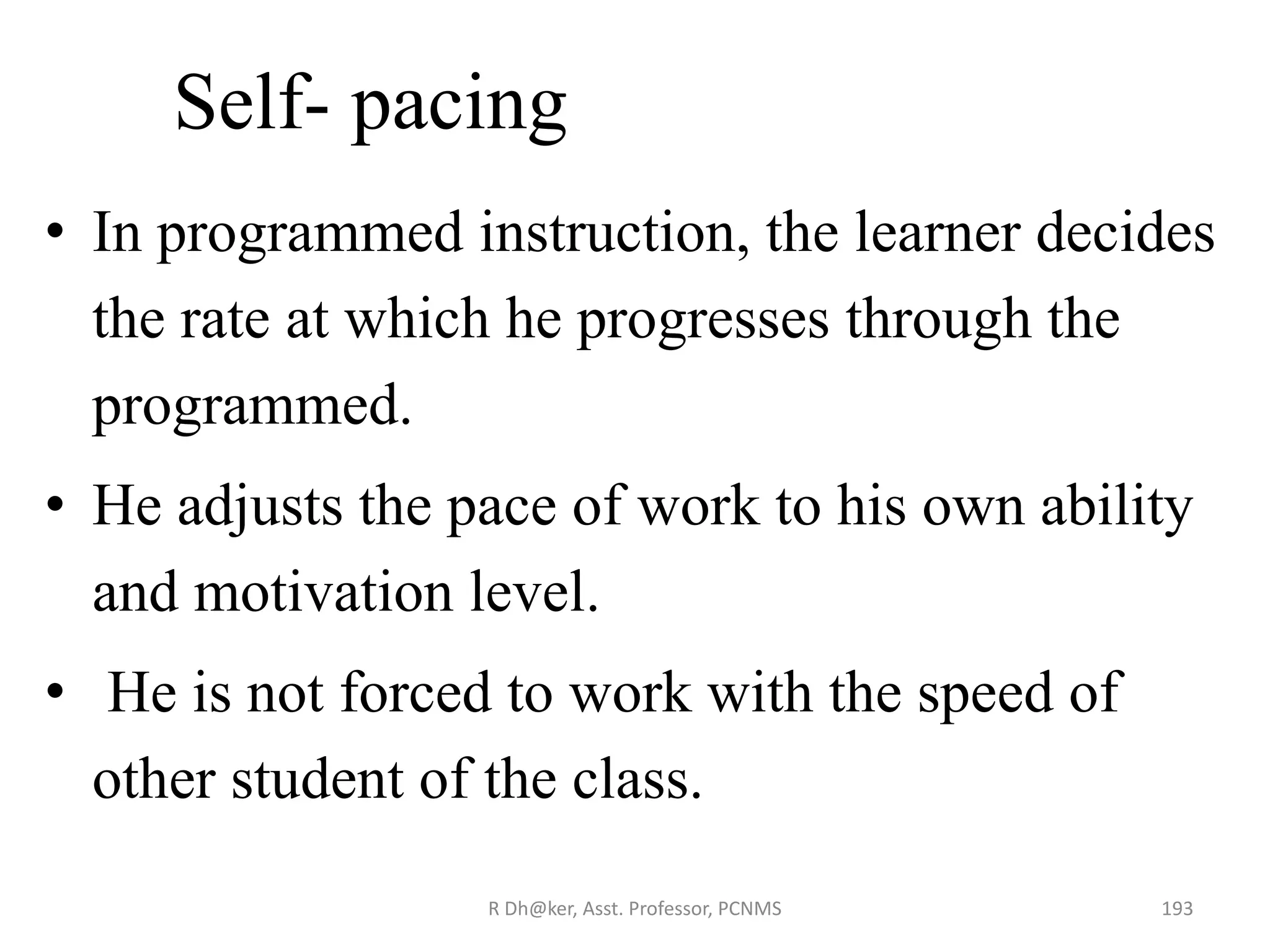 Self- pacing
• In programmed instruction, the learner decides
the rate at which he progresses through the
programmed.
• He adjusts the pace of work to his own ability
and motivation level.
• He is not forced to work with the speed of
other student of the class.
193R Dh@ker, Asst. Professor, PCNMS
 