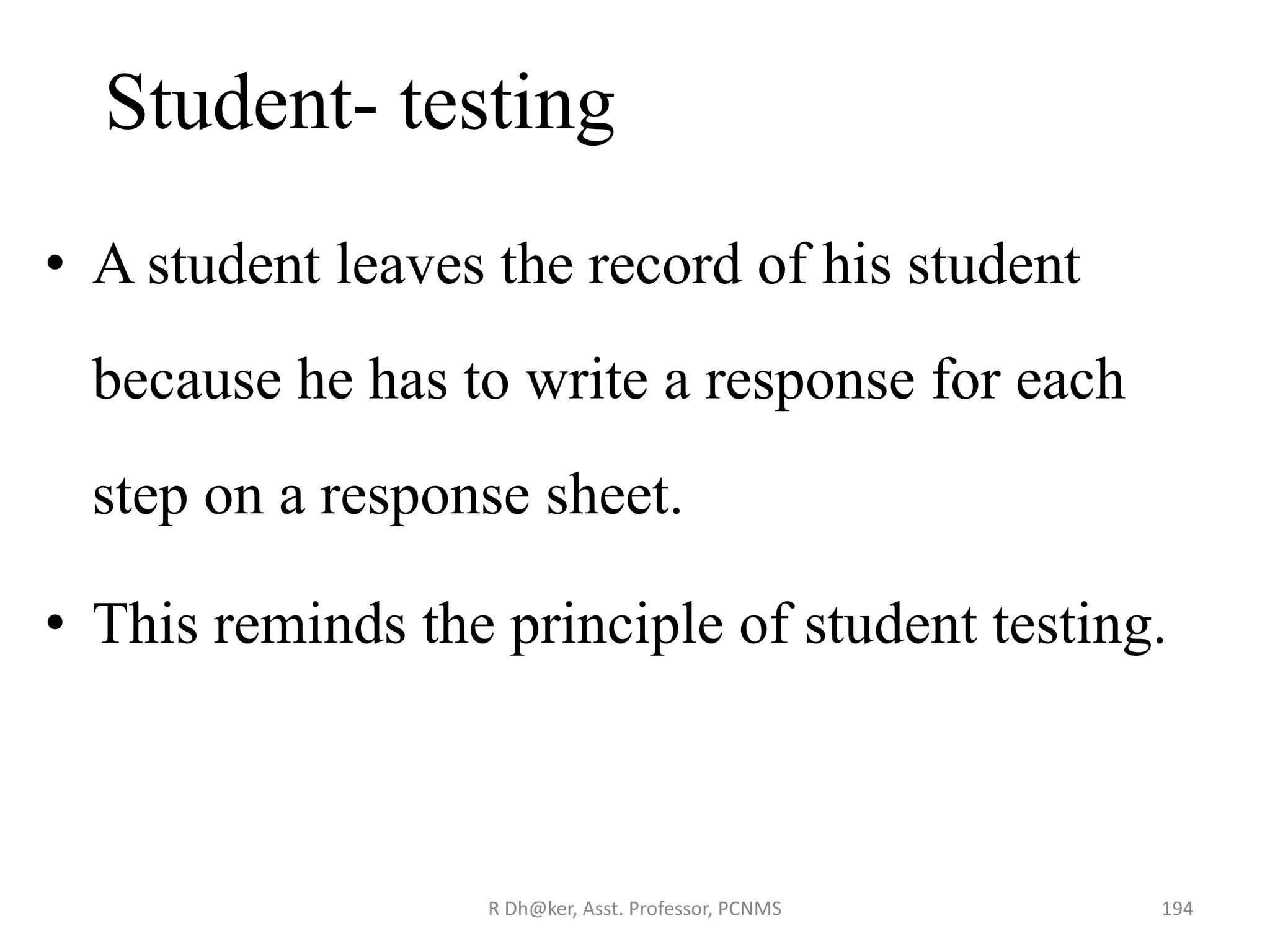 Student- testing
• A student leaves the record of his student
because he has to write a response for each
step on a response sheet.
• This reminds the principle of student testing.
194R Dh@ker, Asst. Professor, PCNMS
 
