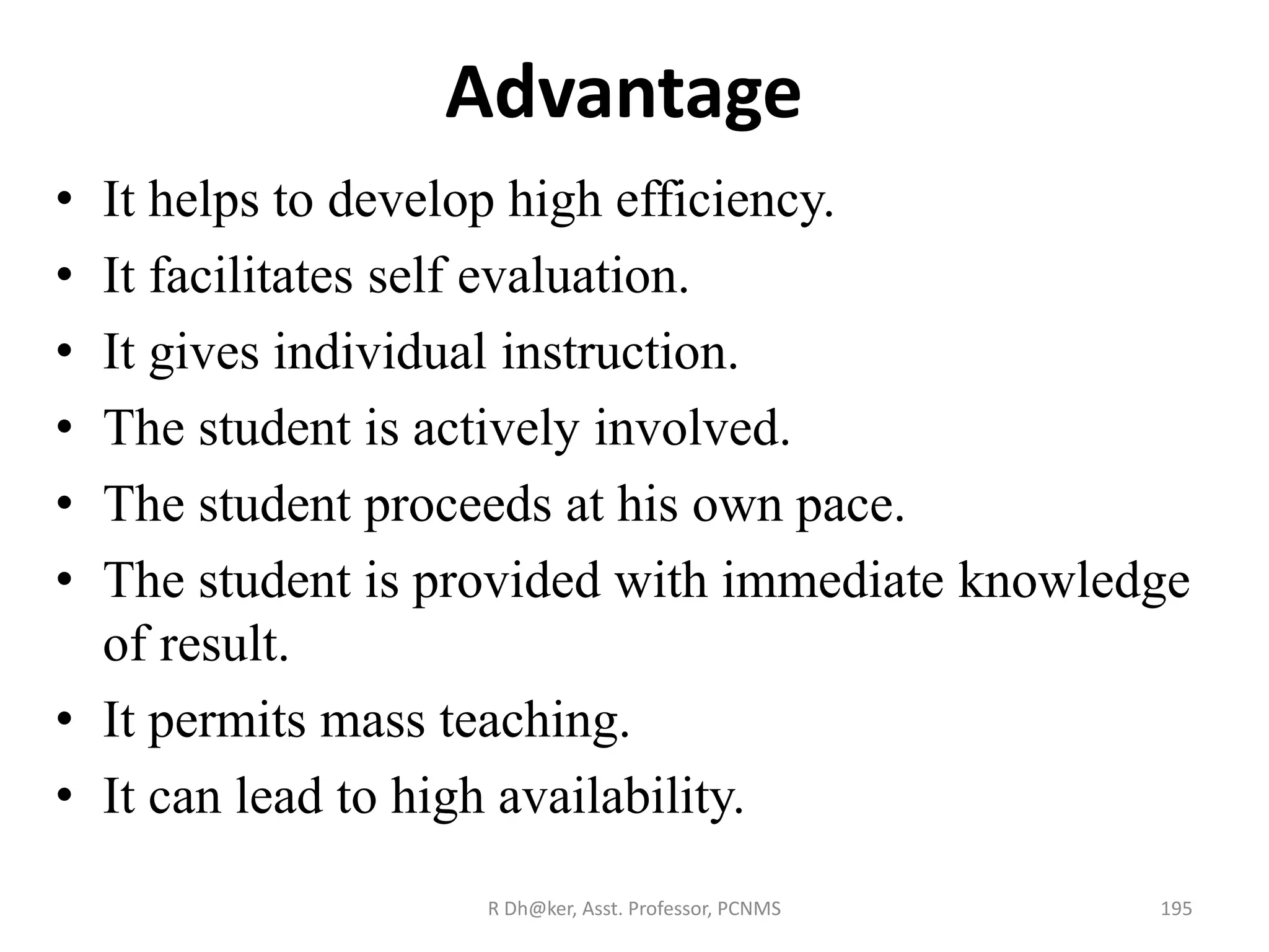 Advantage
• It helps to develop high efficiency.
• It facilitates self evaluation.
• It gives individual instruction.
• The student is actively involved.
• The student proceeds at his own pace.
• The student is provided with immediate knowledge
of result.
• It permits mass teaching.
• It can lead to high availability.
195R Dh@ker, Asst. Professor, PCNMS
 