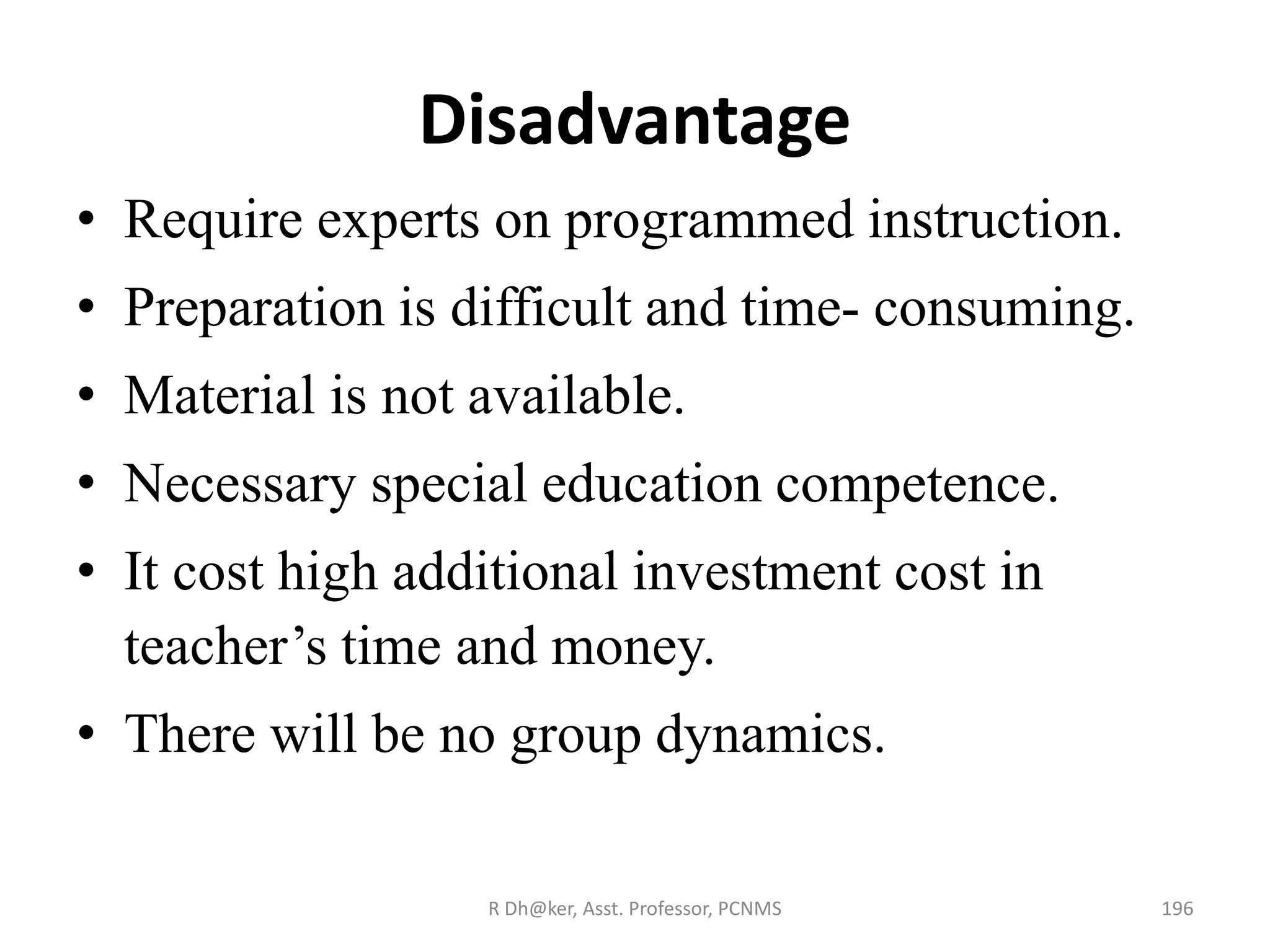 Disadvantage
• Require experts on programmed instruction.
• Preparation is difficult and time- consuming.
• Material is not available.
• Necessary special education competence.
• It cost high additional investment cost in
teacher’s time and money.
• There will be no group dynamics.
196R Dh@ker, Asst. Professor, PCNMS
 