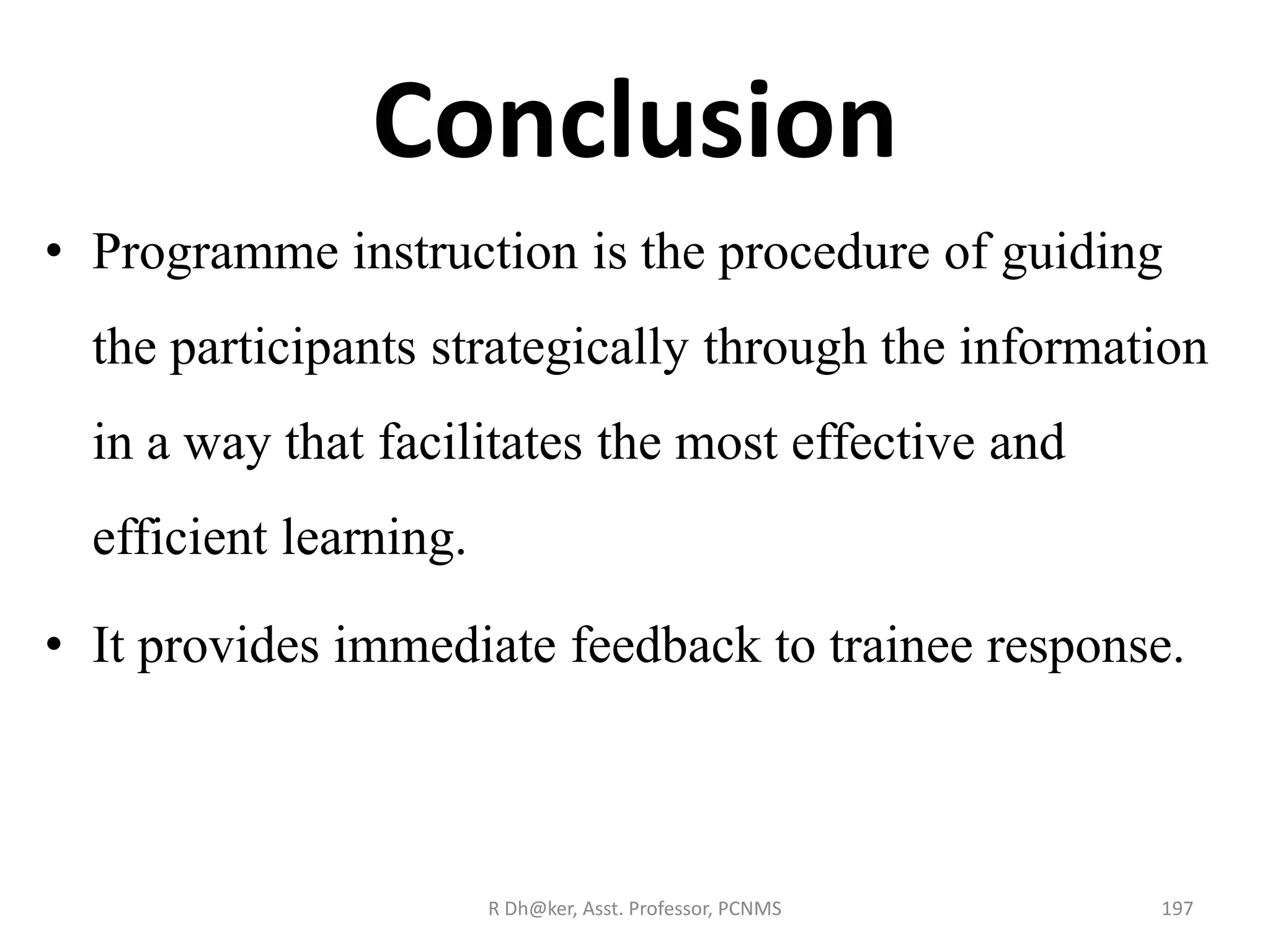 Conclusion
• Programme instruction is the procedure of guiding
the participants strategically through the information
in a way that facilitates the most effective and
efficient learning.
• It provides immediate feedback to trainee response.
197R Dh@ker, Asst. Professor, PCNMS
 