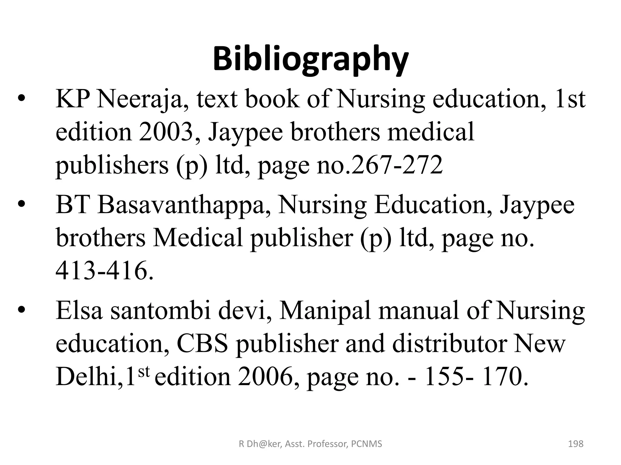 Bibliography
• KP Neeraja, text book of Nursing education, 1st
edition 2003, Jaypee brothers medical
publishers (p) ltd, page no.267-272
• BT Basavanthappa, Nursing Education, Jaypee
brothers Medical publisher (p) ltd, page no.
413-416.
• Elsa santombi devi, Manipal manual of Nursing
education, CBS publisher and distributor New
Delhi,1st edition 2006, page no. - 155- 170.
198R Dh@ker, Asst. Professor, PCNMS
 