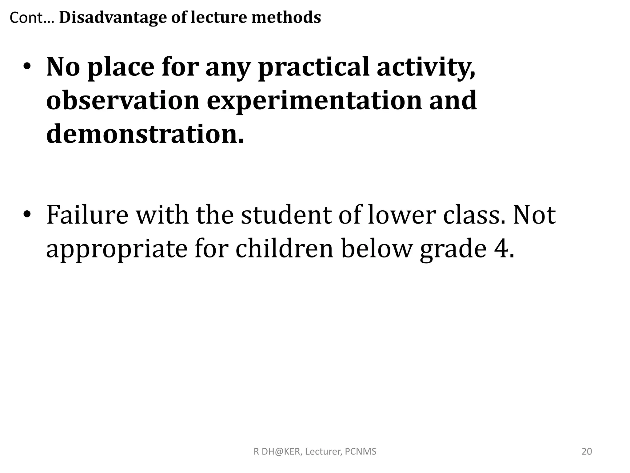 Cont… Disadvantage of lecture methods
• No place for any practical activity,
observation experimentation and
demonstration.
• Failure with the student of lower class. Not
appropriate for children below grade 4.
R DH@KER, Lecturer, PCNMS 20
 