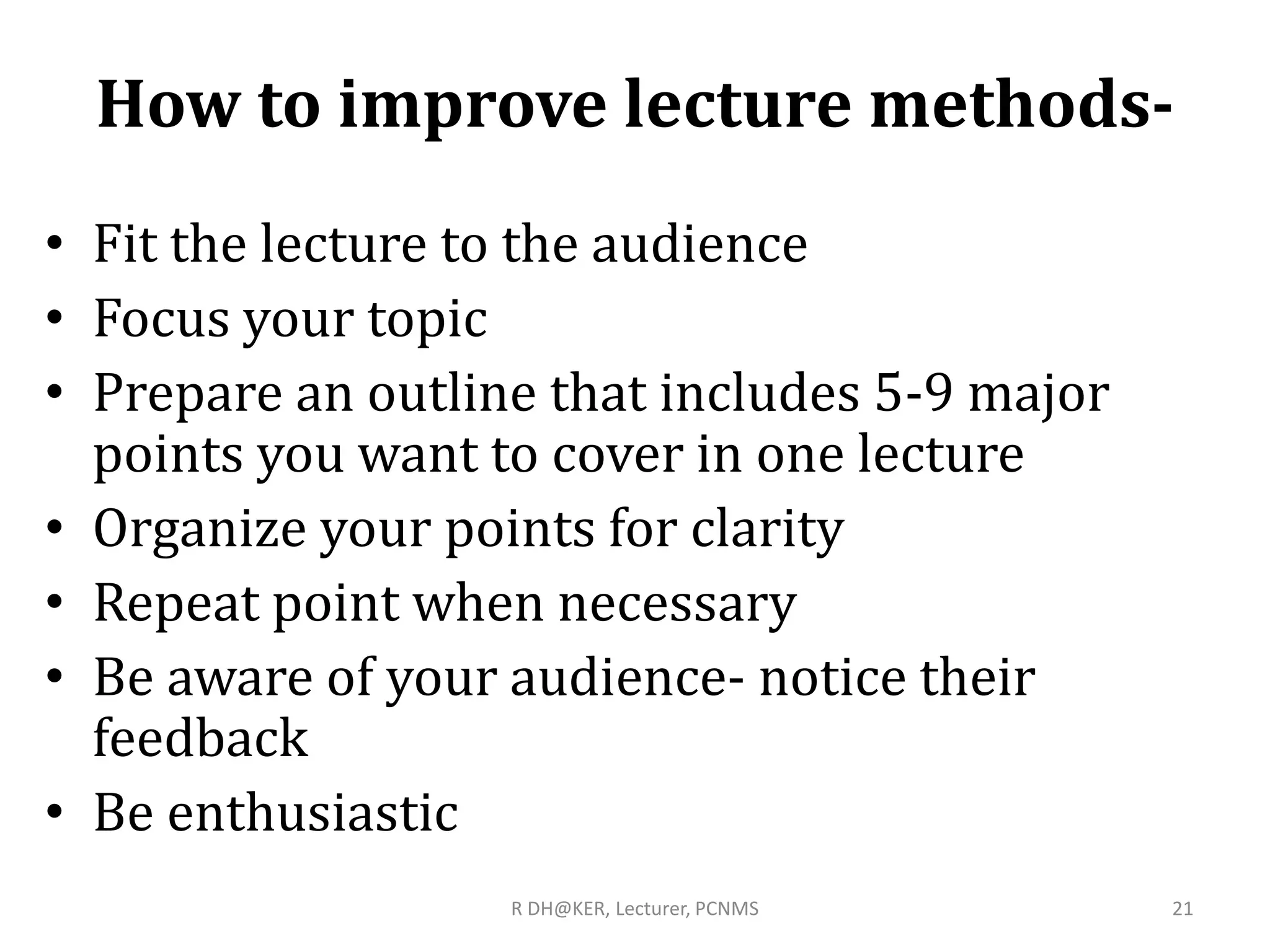 How to improve lecture methods-
• Fit the lecture to the audience
• Focus your topic
• Prepare an outline that includes 5-9 major
points you want to cover in one lecture
• Organize your points for clarity
• Repeat point when necessary
• Be aware of your audience- notice their
feedback
• Be enthusiastic
R DH@KER, Lecturer, PCNMS 21
 