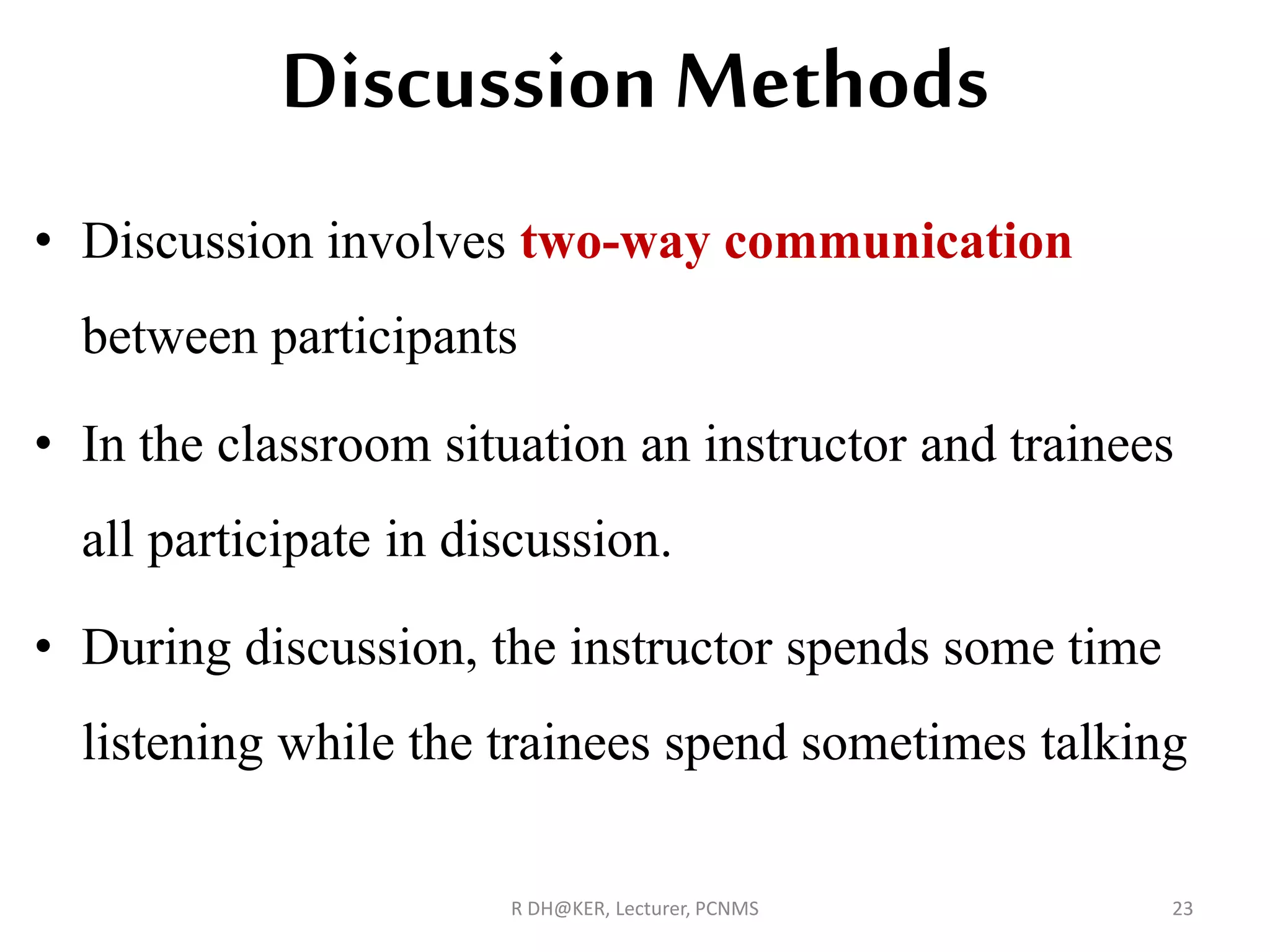 Discussion Methods
• Discussion involves two-way communication
between participants
• In the classroom situation an instructor and trainees
all participate in discussion.
• During discussion, the instructor spends some time
listening while the trainees spend sometimes talking
R DH@KER, Lecturer, PCNMS 23
 