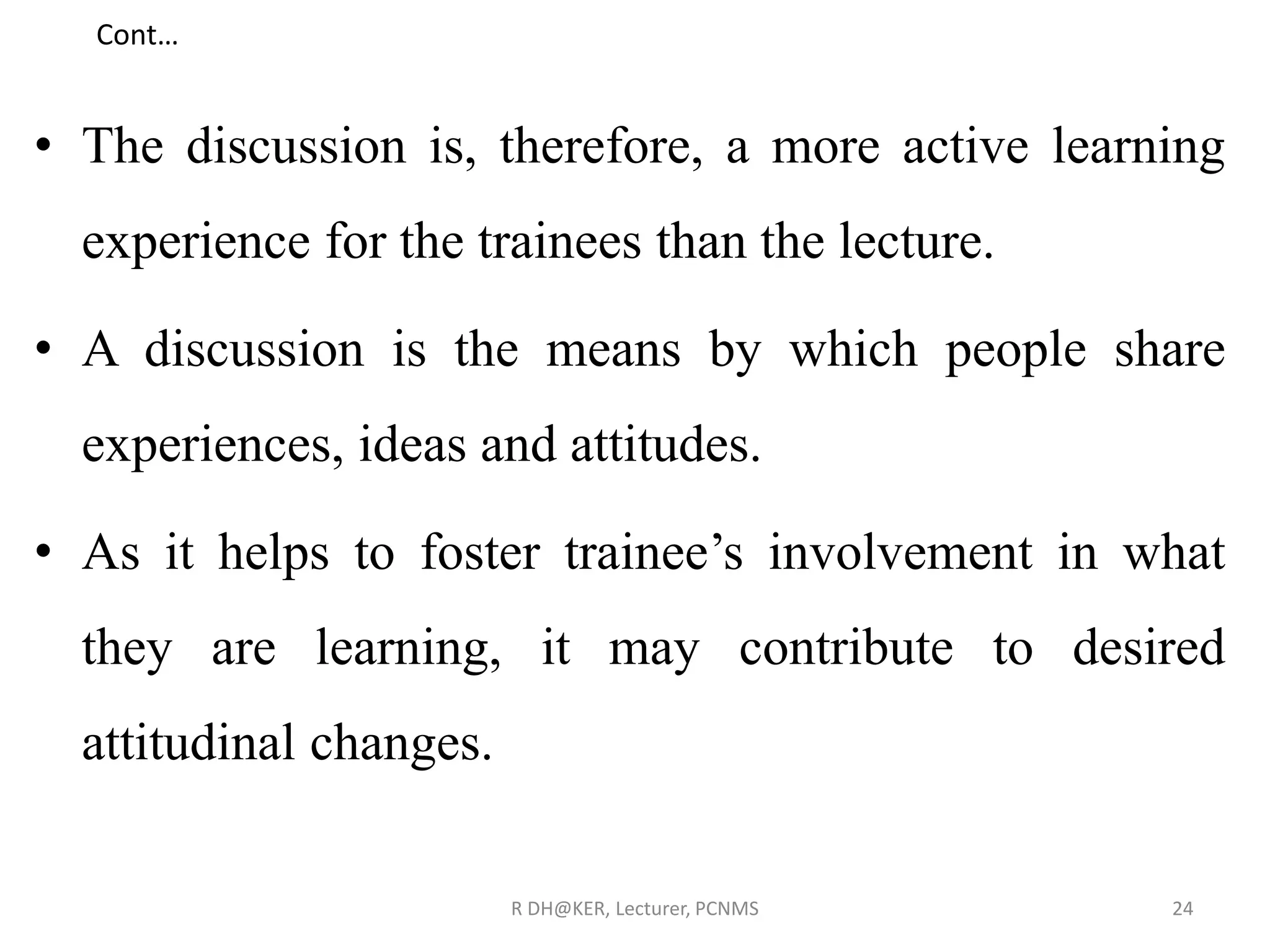 Cont…
• The discussion is, therefore, a more active learning
experience for the trainees than the lecture.
• A discussion is the means by which people share
experiences, ideas and attitudes.
• As it helps to foster trainee’s involvement in what
they are learning, it may contribute to desired
attitudinal changes.
R DH@KER, Lecturer, PCNMS 24
 