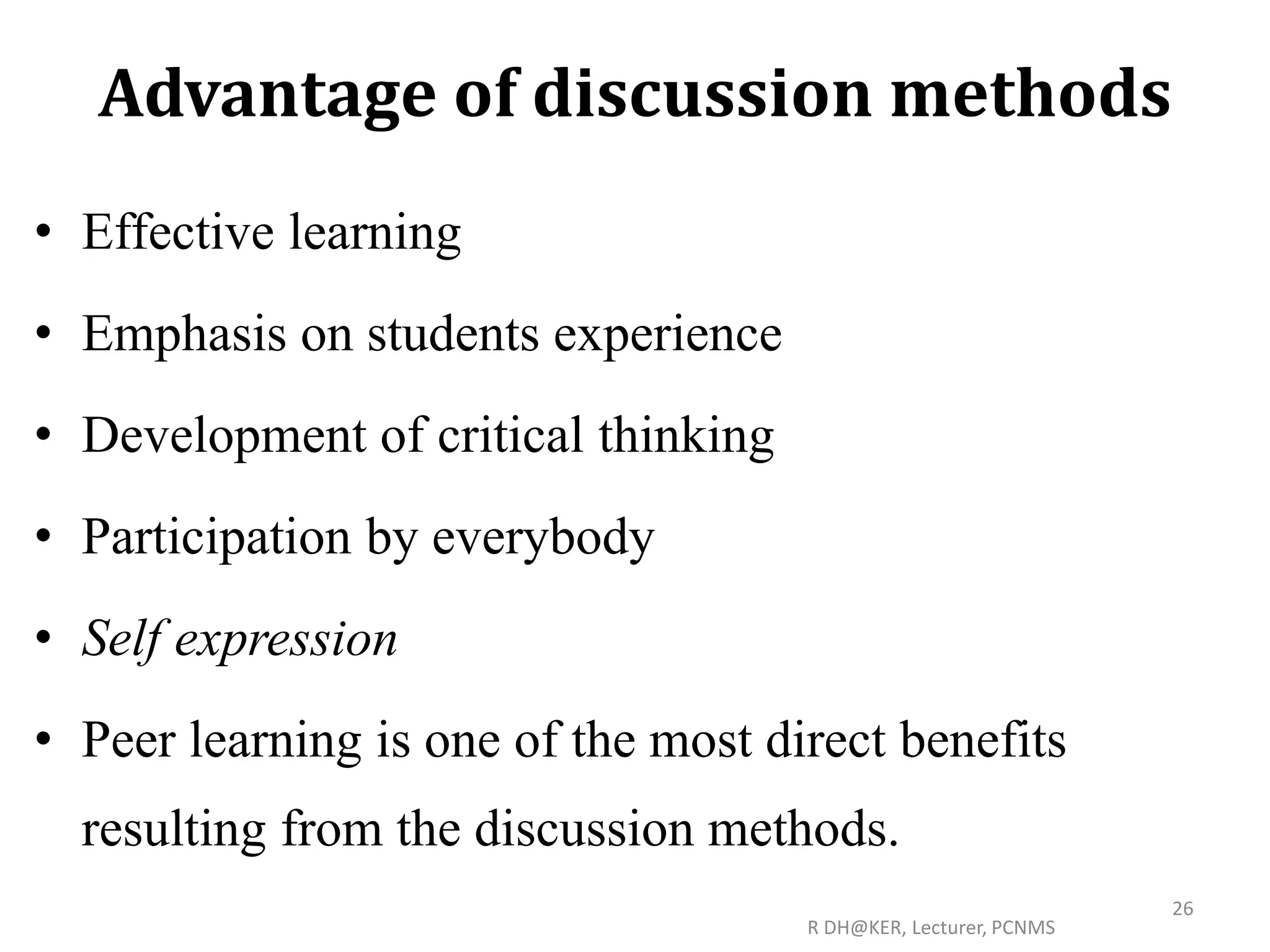 Advantage of discussion methods
• Effective learning
• Emphasis on students experience
• Development of critical thinking
• Participation by everybody
• Self expression
• Peer learning is one of the most direct benefits
resulting from the discussion methods.
R DH@KER, Lecturer, PCNMS
26
 