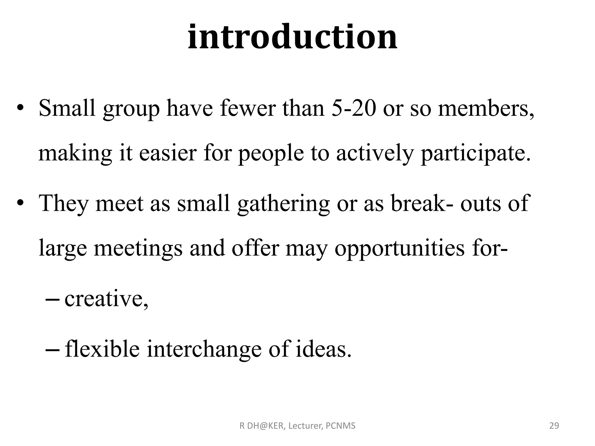 introduction
• Small group have fewer than 5-20 or so members,
making it easier for people to actively participate.
• They meet as small gathering or as break- outs of
large meetings and offer may opportunities for-
– creative,
– flexible interchange of ideas.
R DH@KER, Lecturer, PCNMS 29
 