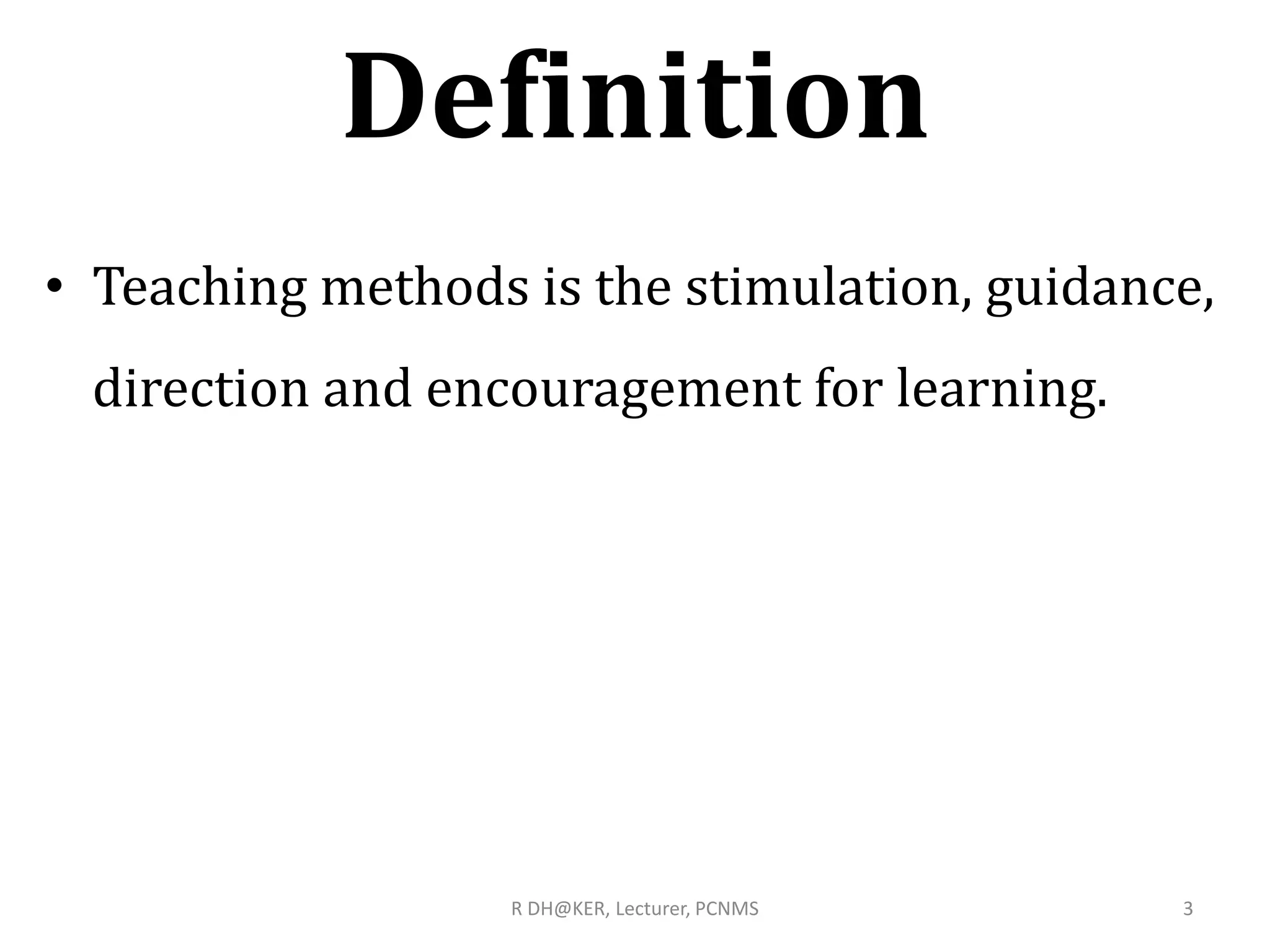 Definition
• Teaching methods is the stimulation, guidance,
direction and encouragement for learning.
3R DH@KER, Lecturer, PCNMS
 