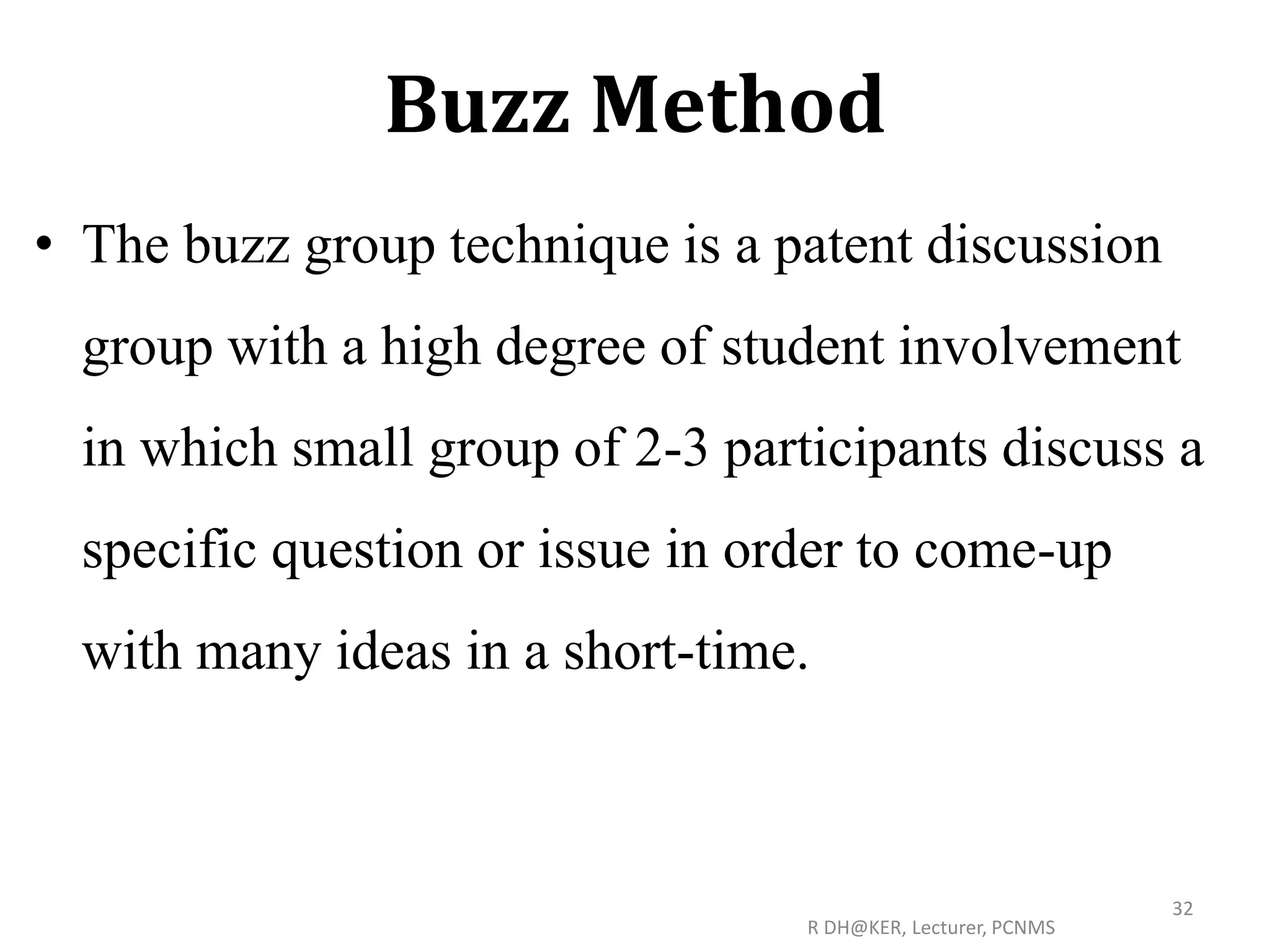 Buzz Method
• The buzz group technique is a patent discussion
group with a high degree of student involvement
in which small group of 2-3 participants discuss a
specific question or issue in order to come-up
with many ideas in a short-time.
R DH@KER, Lecturer, PCNMS
32
 