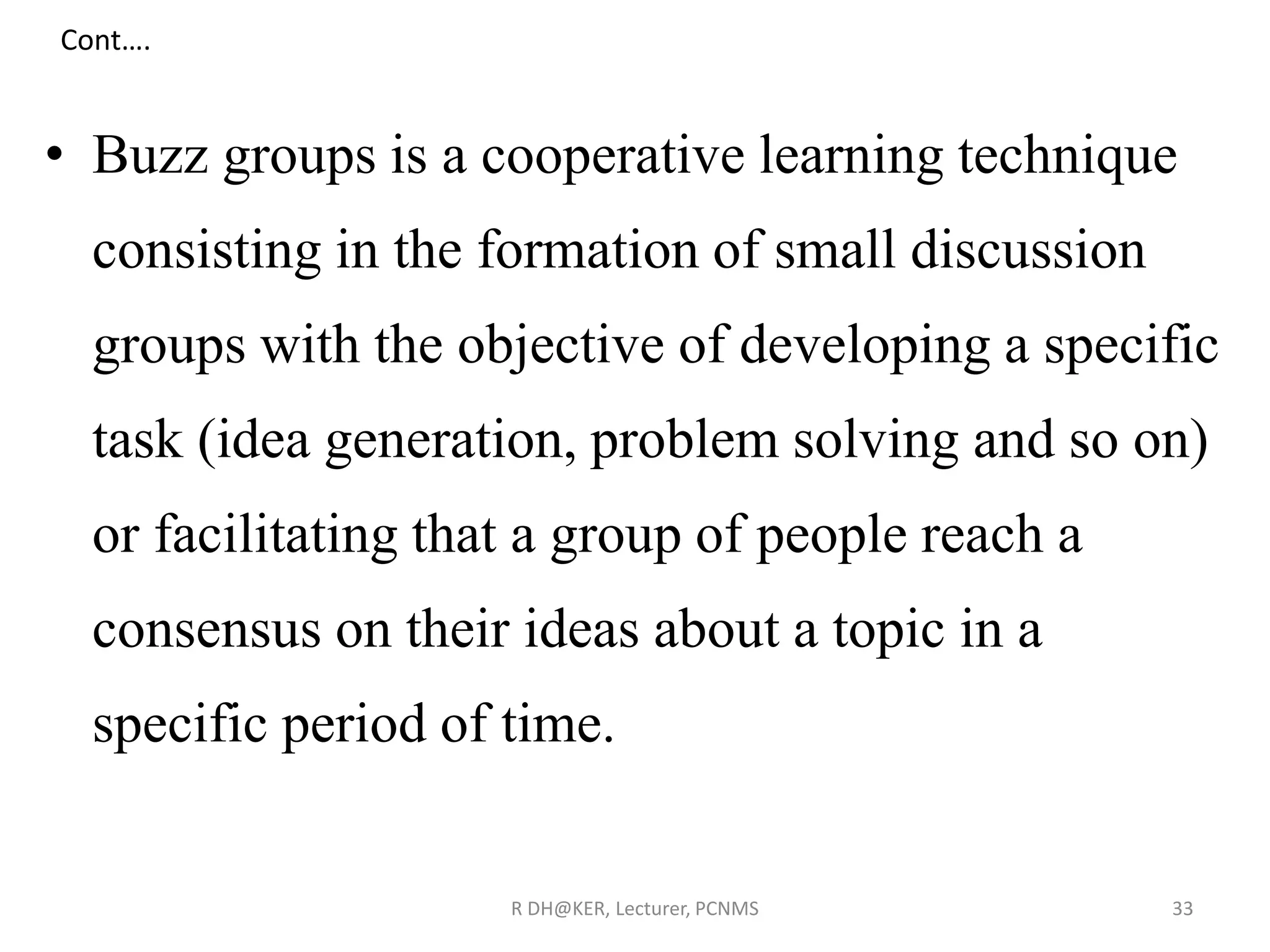 Cont….
• Buzz groups is a cooperative learning technique
consisting in the formation of small discussion
groups with the objective of developing a specific
task (idea generation, problem solving and so on)
or facilitating that a group of people reach a
consensus on their ideas about a topic in a
specific period of time.
R DH@KER, Lecturer, PCNMS 33
 