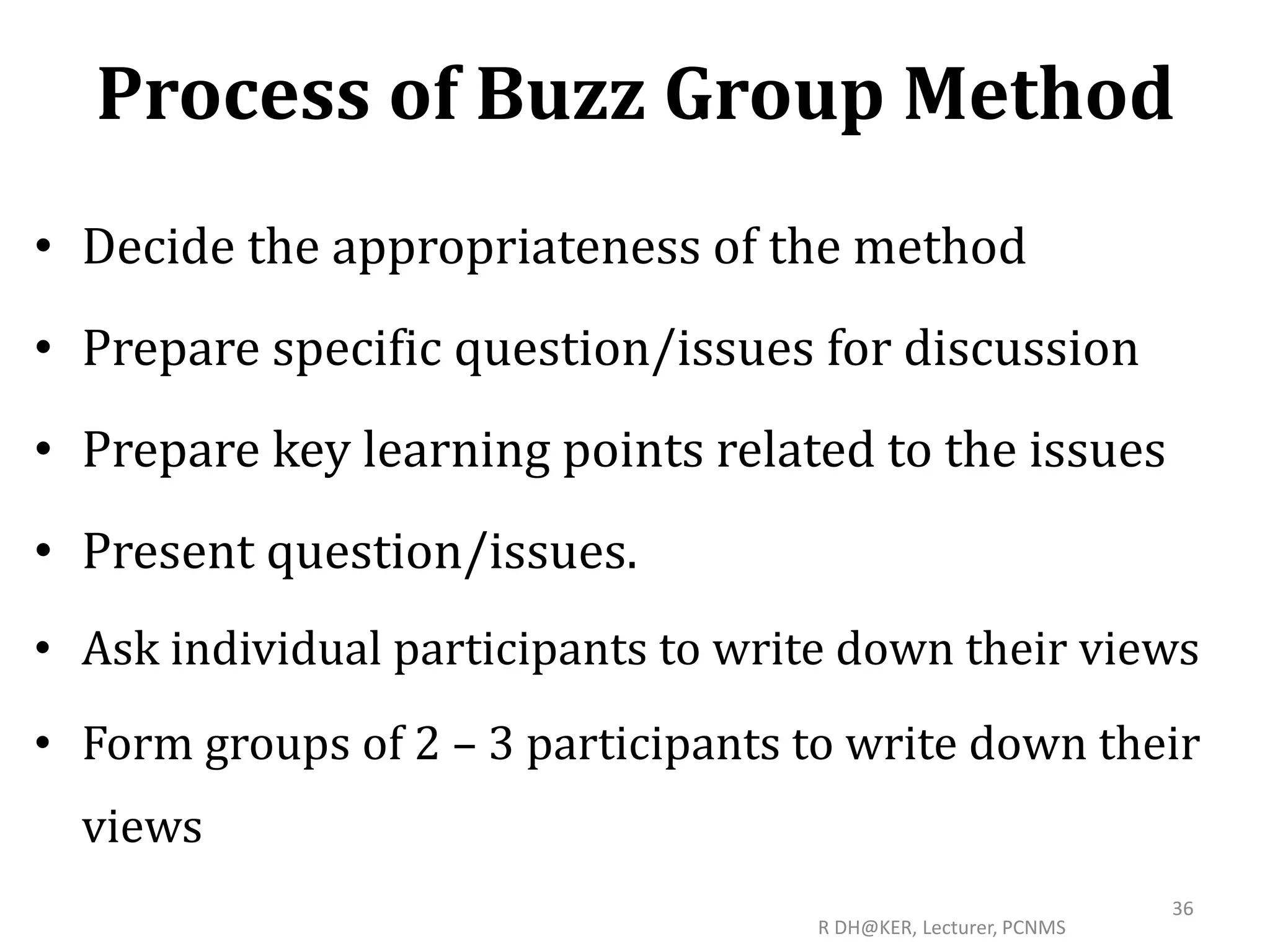 Process of Buzz Group Method
• Decide the appropriateness of the method
• Prepare specific question/issues for discussion
• Prepare key learning points related to the issues
• Present question/issues.
• Ask individual participants to write down their views
• Form groups of 2 – 3 participants to write down their
views
R DH@KER, Lecturer, PCNMS
36
 