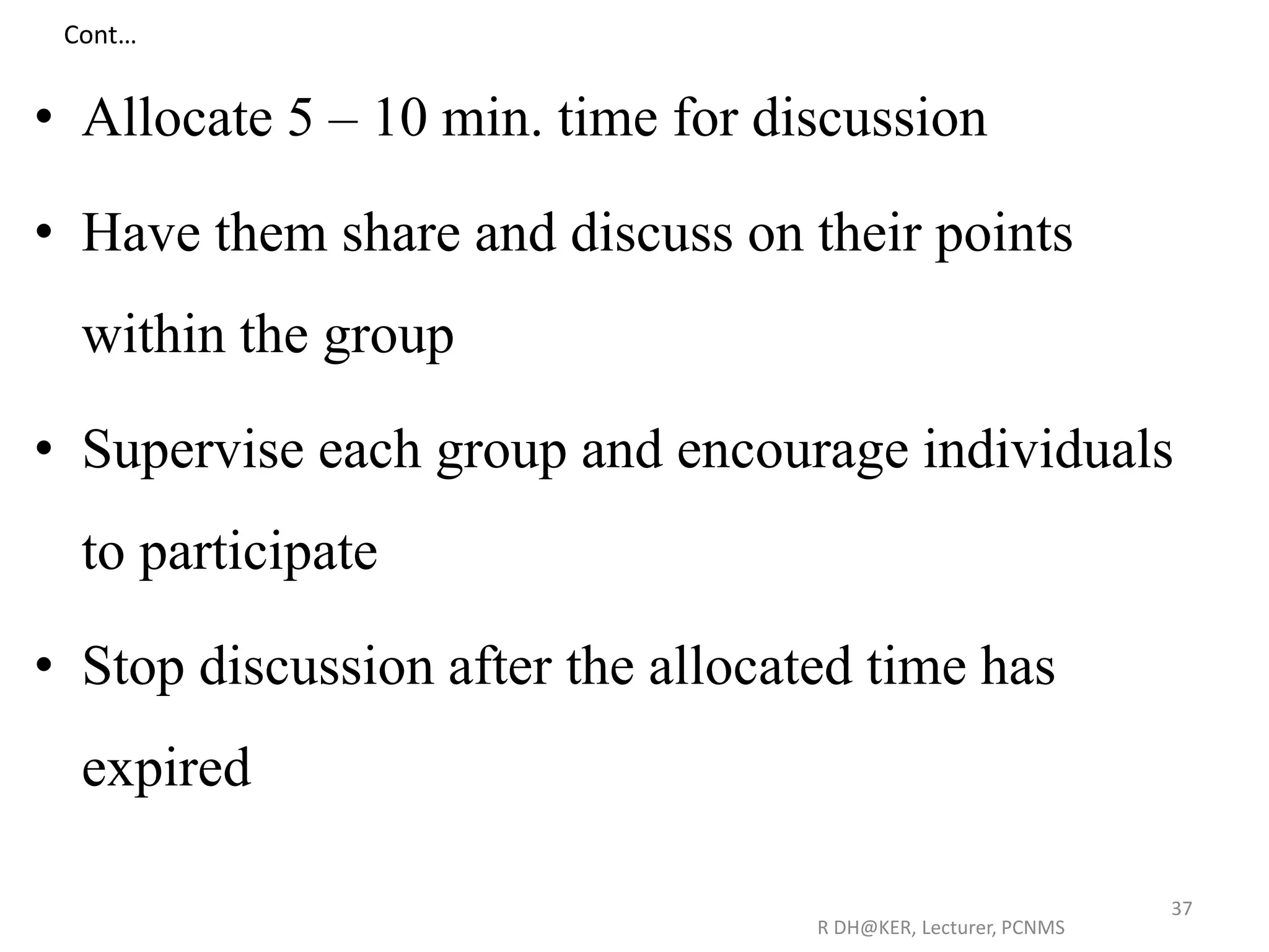 Cont…
• Allocate 5 – 10 min. time for discussion
• Have them share and discuss on their points
within the group
• Supervise each group and encourage individuals
to participate
• Stop discussion after the allocated time has
expired
R DH@KER, Lecturer, PCNMS
37
 