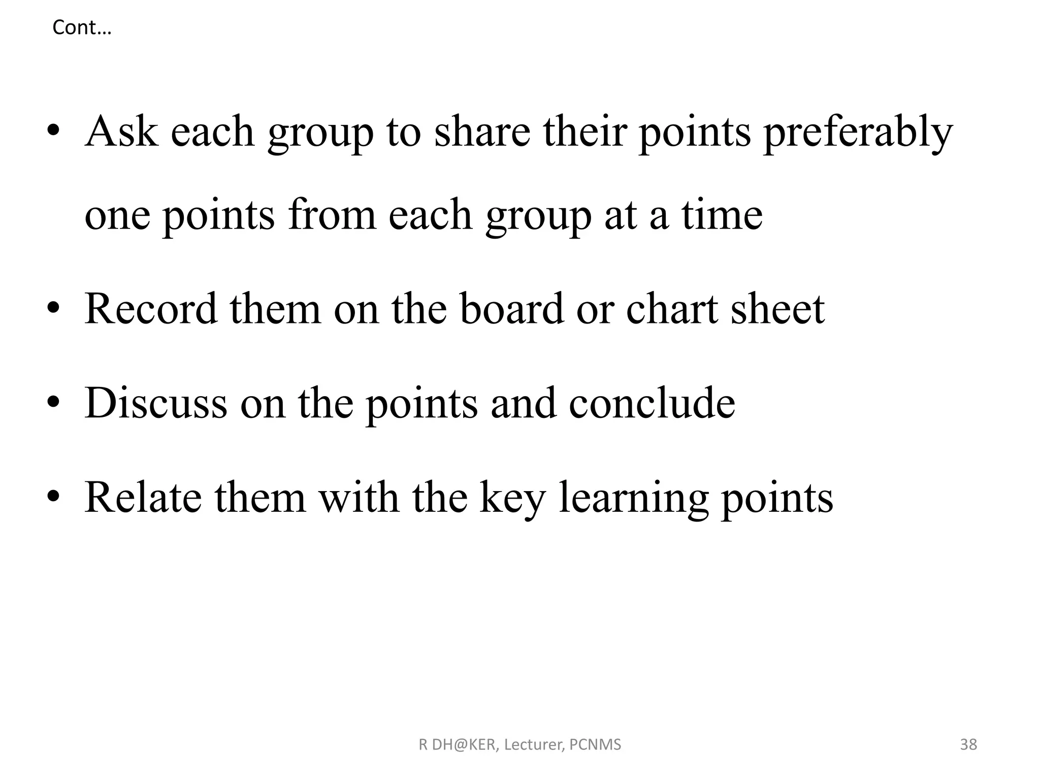 • Ask each group to share their points preferably
one points from each group at a time
• Record them on the board or chart sheet
• Discuss on the points and conclude
• Relate them with the key learning points
R DH@KER, Lecturer, PCNMS 38
Cont…
 